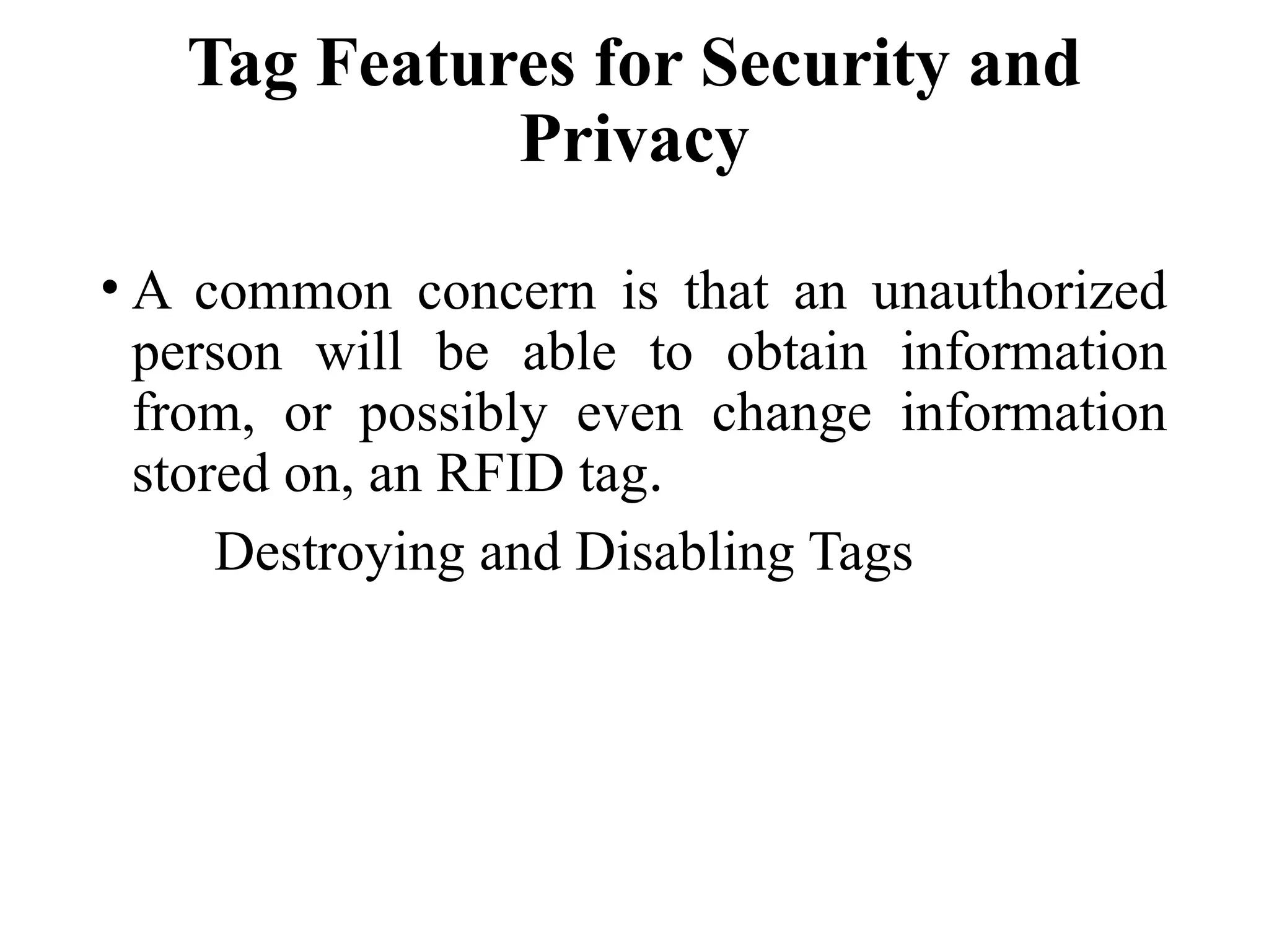 Tag Features for Security and
Privacy
• A common concern is that an unauthorized
person will be able to obtain information
from, or possibly even change information
stored on, an RFID tag.
Destroying and Disabling Tags
 
