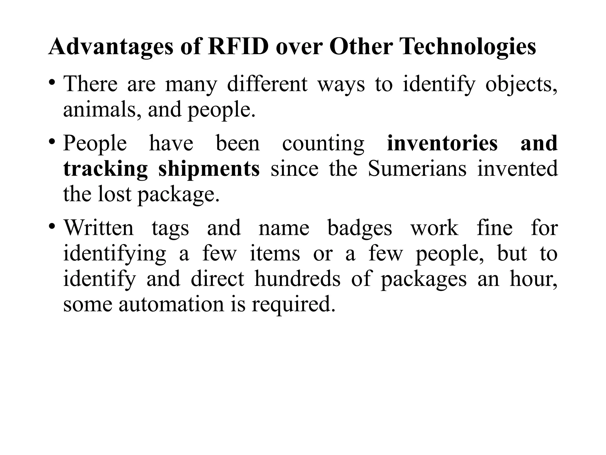 Advantages of RFID over Other Technologies
• There are many different ways to identify objects,
animals, and people.
• People have been counting inventories and
tracking shipments since the Sumerians invented
the lost package.
• Written tags and name badges work fine for
identifying a few items or a few people, but to
identify and direct hundreds of packages an hour,
some automation is required.
 