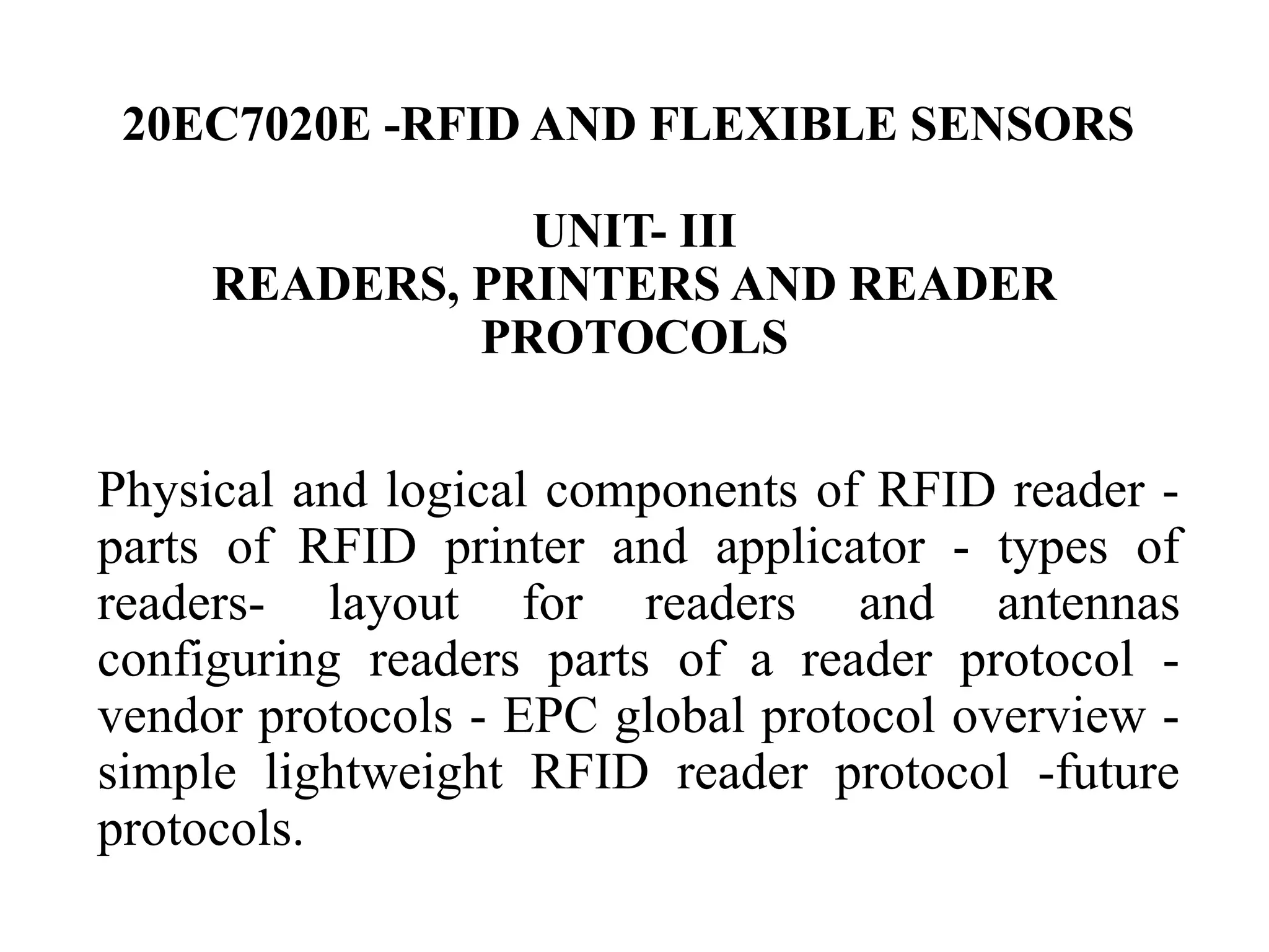 20EC7020E -RFID AND FLEXIBLE SENSORS
UNIT- III
READERS, PRINTERS AND READER
PROTOCOLS
Physical and logical components of RFID reader -
parts of RFID printer and applicator - types of
readers- layout for readers and antennas
configuring readers parts of a reader protocol -
vendor protocols - EPC global protocol overview -
simple lightweight RFID reader protocol -future
protocols.
 
