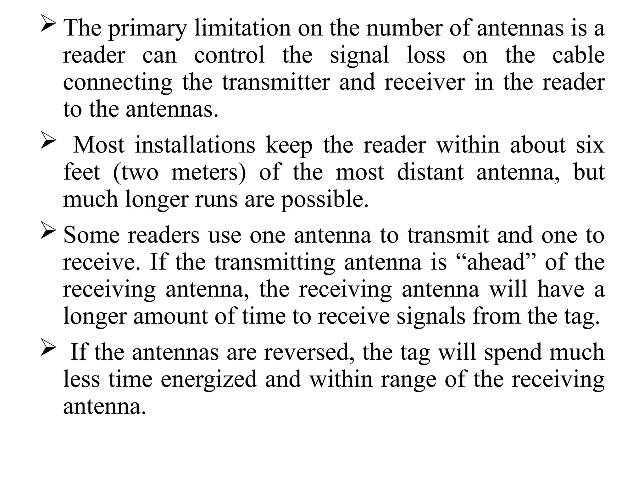  The primary limitation on the number of antennas is a
reader can control the signal loss on the cable
connecting the transmitter and receiver in the reader
to the antennas.
 Most installations keep the reader within about six
feet (two meters) of the most distant antenna, but
much longer runs are possible.
 Some readers use one antenna to transmit and one to
receive. If the transmitting antenna is “ahead” of the
receiving antenna, the receiving antenna will have a
longer amount of time to receive signals from the tag.
 If the antennas are reversed, the tag will spend much
less time energized and within range of the receiving
antenna.
 