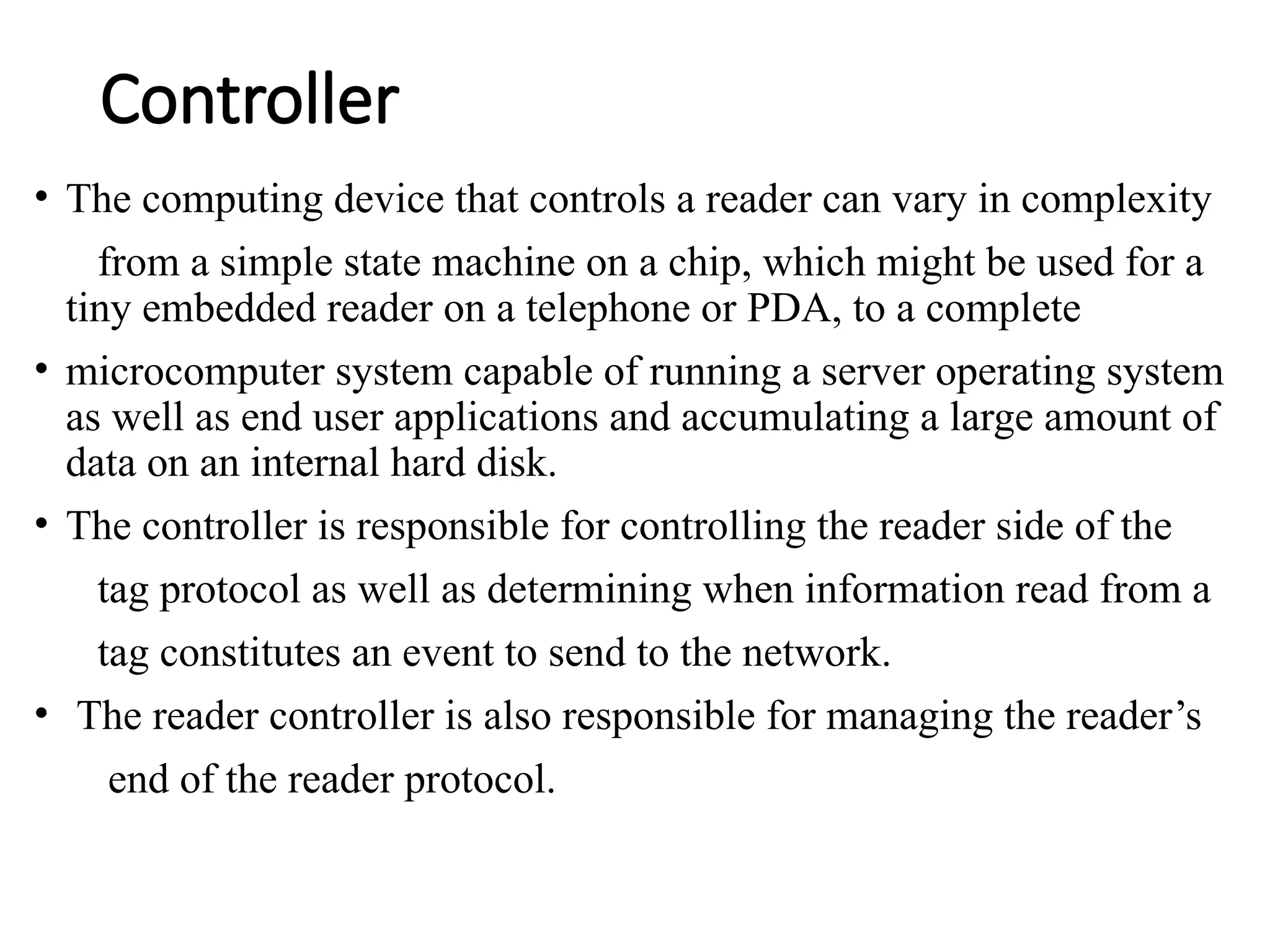 Controller
• The computing device that controls a reader can vary in complexity
from a simple state machine on a chip, which might be used for a
tiny embedded reader on a telephone or PDA, to a complete
• microcomputer system capable of running a server operating system
as well as end user applications and accumulating a large amount of
data on an internal hard disk.
• The controller is responsible for controlling the reader side of the
tag protocol as well as determining when information read from a
tag constitutes an event to send to the network.
• The reader controller is also responsible for managing the reader’s
end of the reader protocol.
 