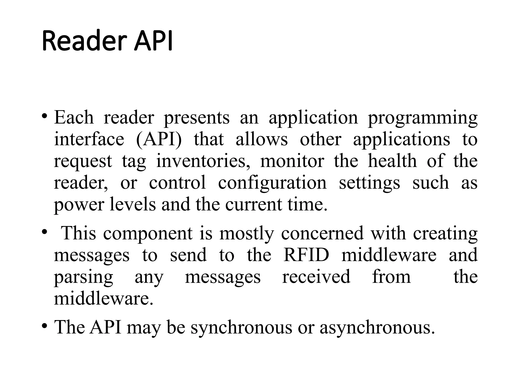 Reader API
• Each reader presents an application programming
interface (API) that allows other applications to
request tag inventories, monitor the health of the
reader, or control configuration settings such as
power levels and the current time.
• This component is mostly concerned with creating
messages to send to the RFID middleware and
parsing any messages received from the
middleware.
• The API may be synchronous or asynchronous.
 