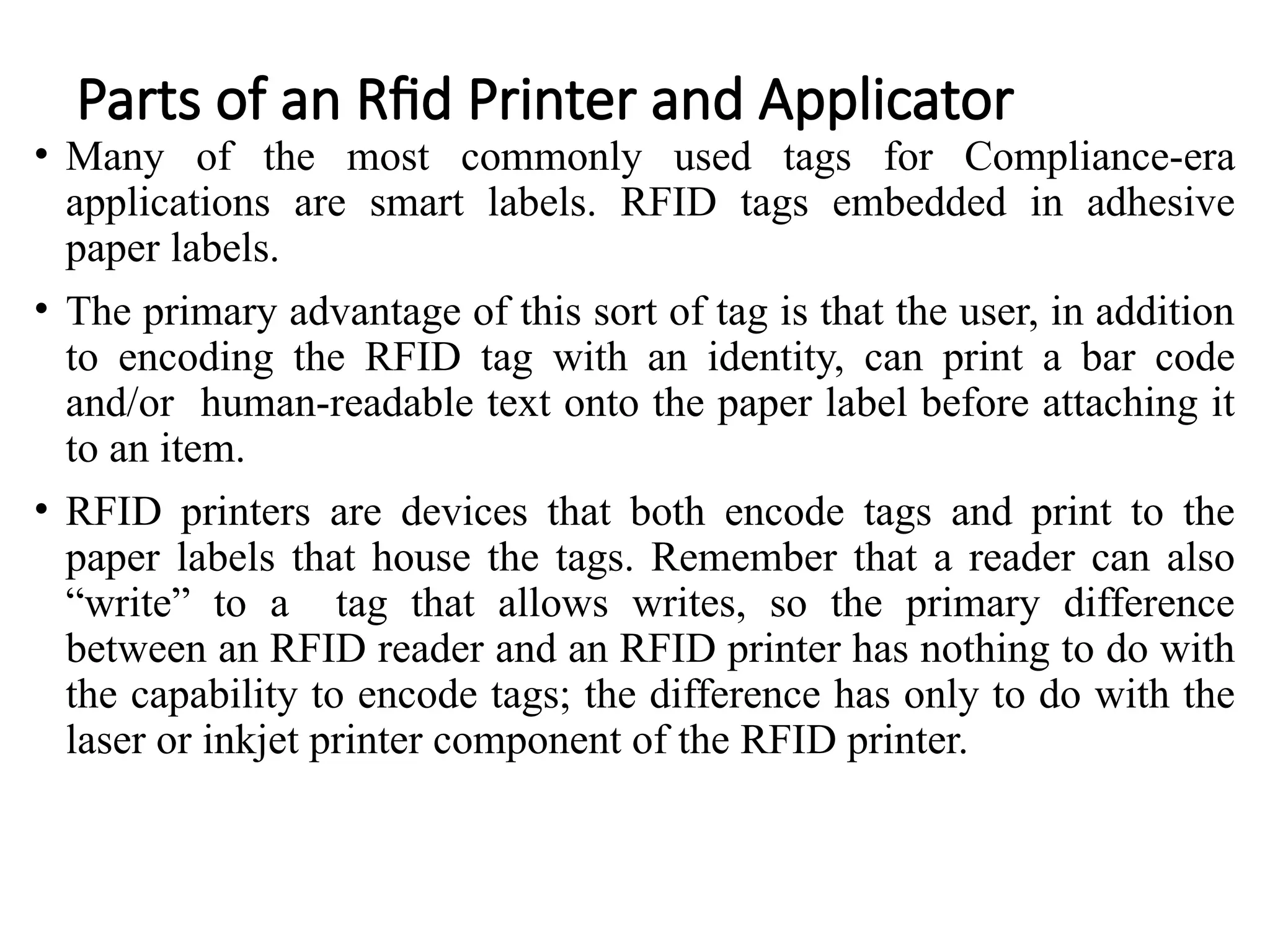 Parts of an Rfid Printer and Applicator
• Many of the most commonly used tags for Compliance-era
applications are smart labels. RFID tags embedded in adhesive
paper labels.
• The primary advantage of this sort of tag is that the user, in addition
to encoding the RFID tag with an identity, can print a bar code
and/or human-readable text onto the paper label before attaching it
to an item.
• RFID printers are devices that both encode tags and print to the
paper labels that house the tags. Remember that a reader can also
“write” to a tag that allows writes, so the primary difference
between an RFID reader and an RFID printer has nothing to do with
the capability to encode tags; the difference has only to do with the
laser or inkjet printer component of the RFID printer.
 