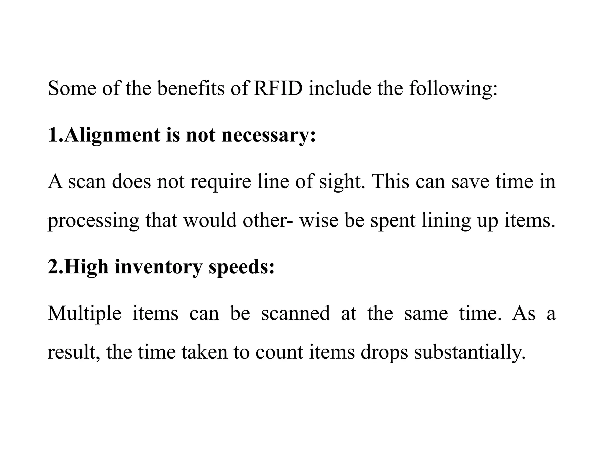 Some of the benefits of RFID include the following:
1.Alignment is not necessary:
A scan does not require line of sight. This can save time in
processing that would other- wise be spent lining up items.
2.High inventory speeds:
Multiple items can be scanned at the same time. As a
result, the time taken to count items drops substantially.
 