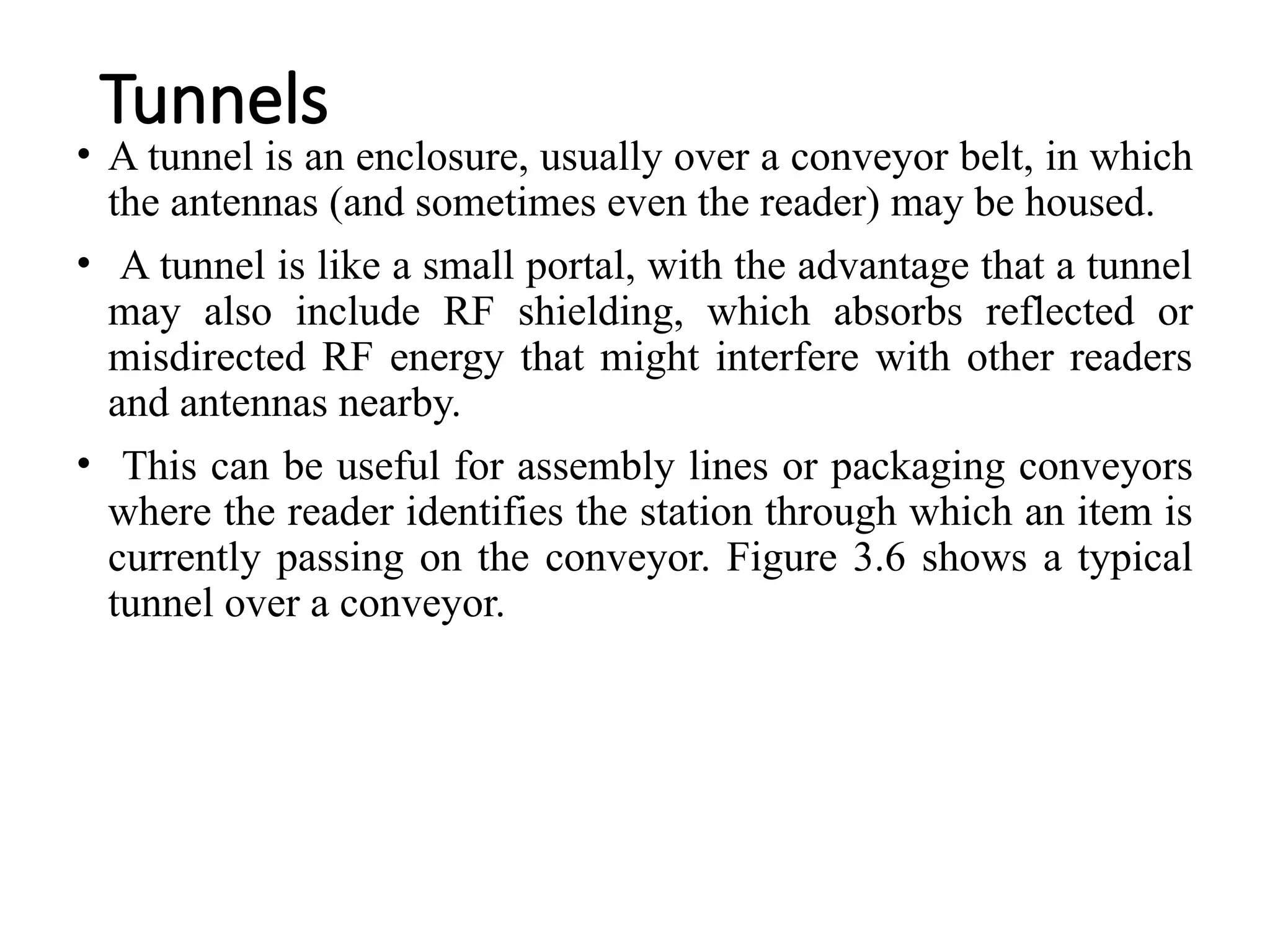 Tunnels
• A tunnel is an enclosure, usually over a conveyor belt, in which
the antennas (and sometimes even the reader) may be housed.
• A tunnel is like a small portal, with the advantage that a tunnel
may also include RF shielding, which absorbs reflected or
misdirected RF energy that might interfere with other readers
and antennas nearby.
• This can be useful for assembly lines or packaging conveyors
where the reader identifies the station through which an item is
currently passing on the conveyor. Figure 3.6 shows a typical
tunnel over a conveyor.
 