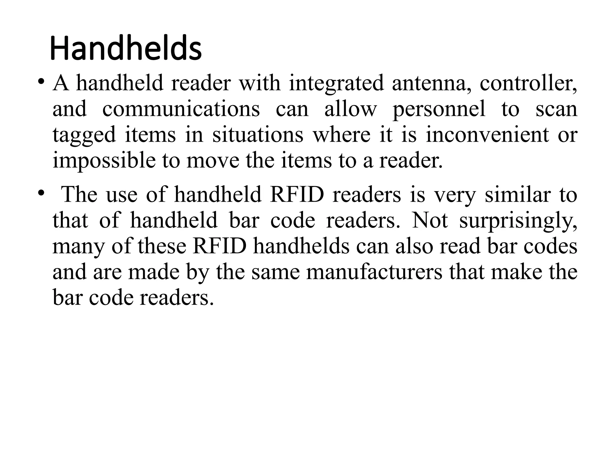 Handhelds
• A handheld reader with integrated antenna, controller,
and communications can allow personnel to scan
tagged items in situations where it is inconvenient or
impossible to move the items to a reader.
• The use of handheld RFID readers is very similar to
that of handheld bar code readers. Not surprisingly,
many of these RFID handhelds can also read bar codes
and are made by the same manufacturers that make the
bar code readers.
 