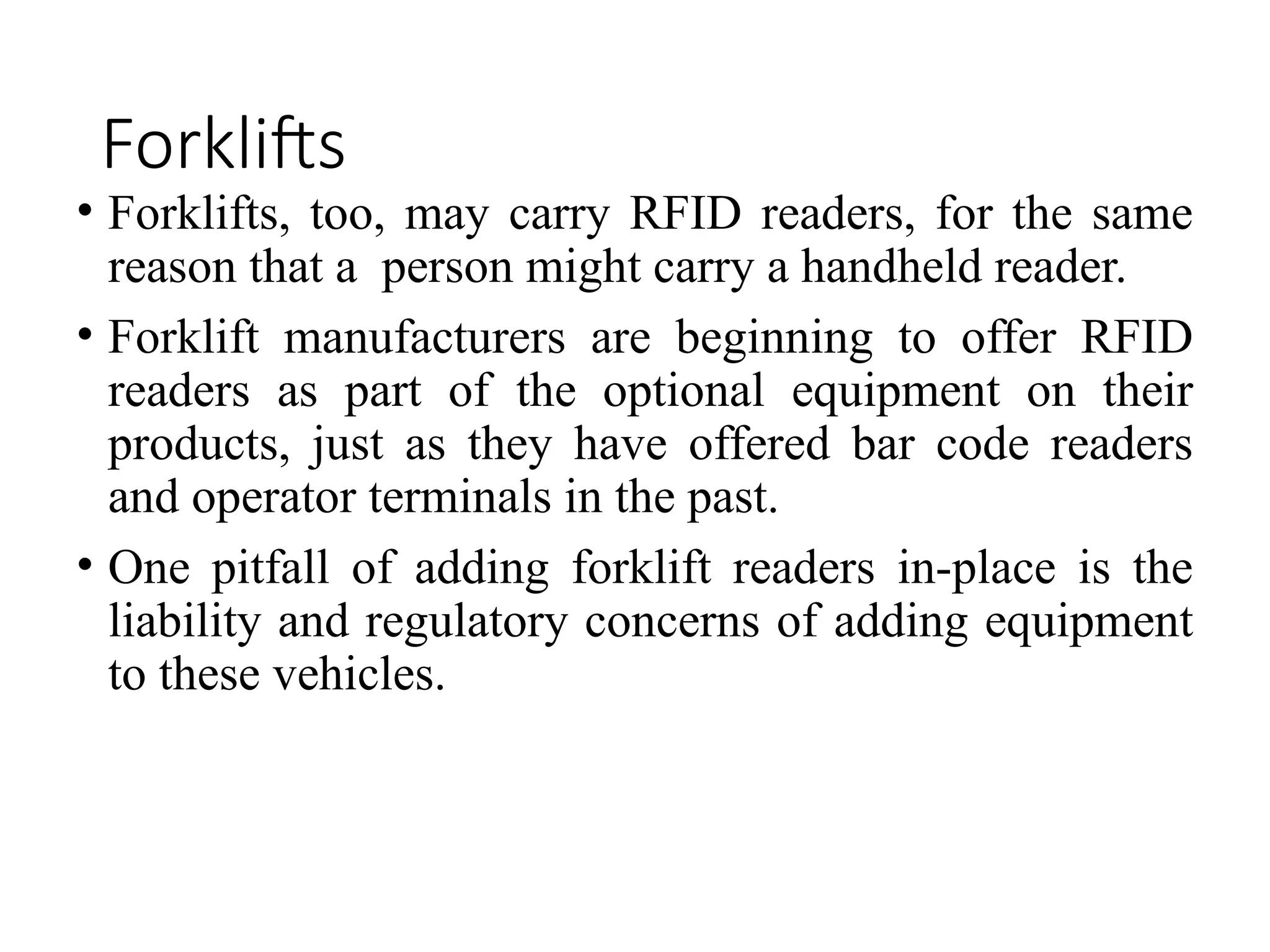 Forklifts
• Forklifts, too, may carry RFID readers, for the same
reason that a person might carry a handheld reader.
• Forklift manufacturers are beginning to offer RFID
readers as part of the optional equipment on their
products, just as they have offered bar code readers
and operator terminals in the past.
• One pitfall of adding forklift readers in-place is the
liability and regulatory concerns of adding equipment
to these vehicles.
 
