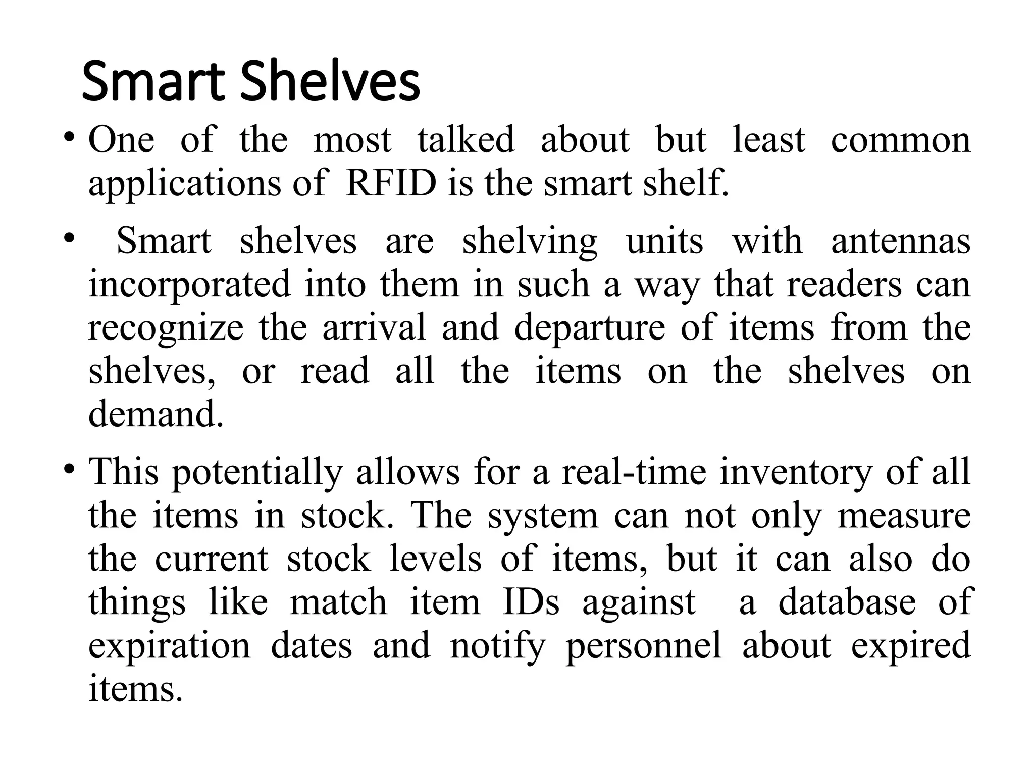 Smart Shelves
• One of the most talked about but least common
applications of RFID is the smart shelf.
• Smart shelves are shelving units with antennas
incorporated into them in such a way that readers can
recognize the arrival and departure of items from the
shelves, or read all the items on the shelves on
demand.
• This potentially allows for a real-time inventory of all
the items in stock. The system can not only measure
the current stock levels of items, but it can also do
things like match item IDs against a database of
expiration dates and notify personnel about expired
items.
 