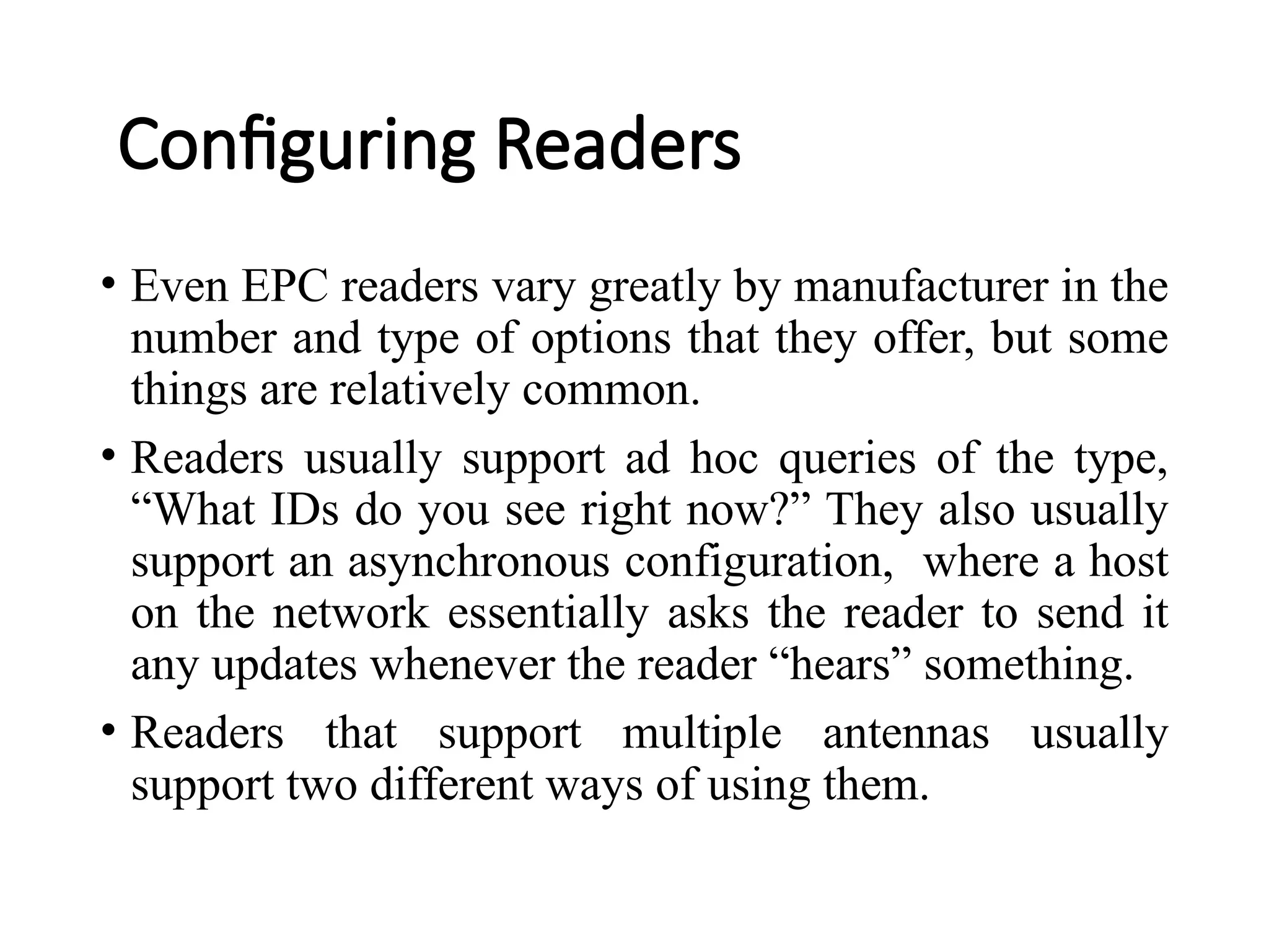 Configuring Readers
• Even EPC readers vary greatly by manufacturer in the
number and type of options that they offer, but some
things are relatively common.
• Readers usually support ad hoc queries of the type,
“What IDs do you see right now?” They also usually
support an asynchronous configuration, where a host
on the network essentially asks the reader to send it
any updates whenever the reader “hears” something.
• Readers that support multiple antennas usually
support two different ways of using them.
 