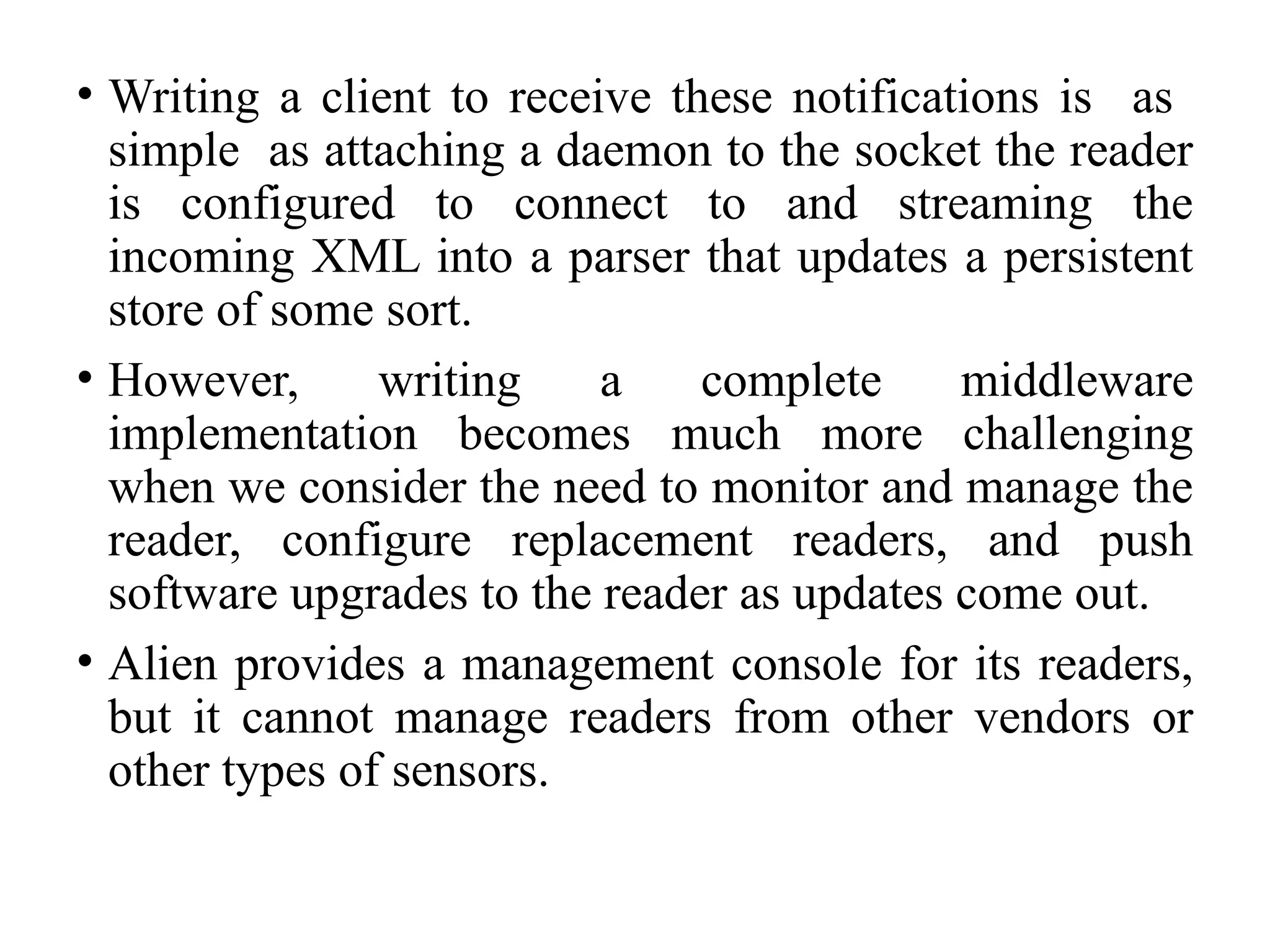 • Writing a client to receive these notifications is as
simple as attaching a daemon to the socket the reader
is configured to connect to and streaming the
incoming XML into a parser that updates a persistent
store of some sort.
• However, writing a complete middleware
implementation becomes much more challenging
when we consider the need to monitor and manage the
reader, configure replacement readers, and push
software upgrades to the reader as updates come out.
• Alien provides a management console for its readers,
but it cannot manage readers from other vendors or
other types of sensors.
 