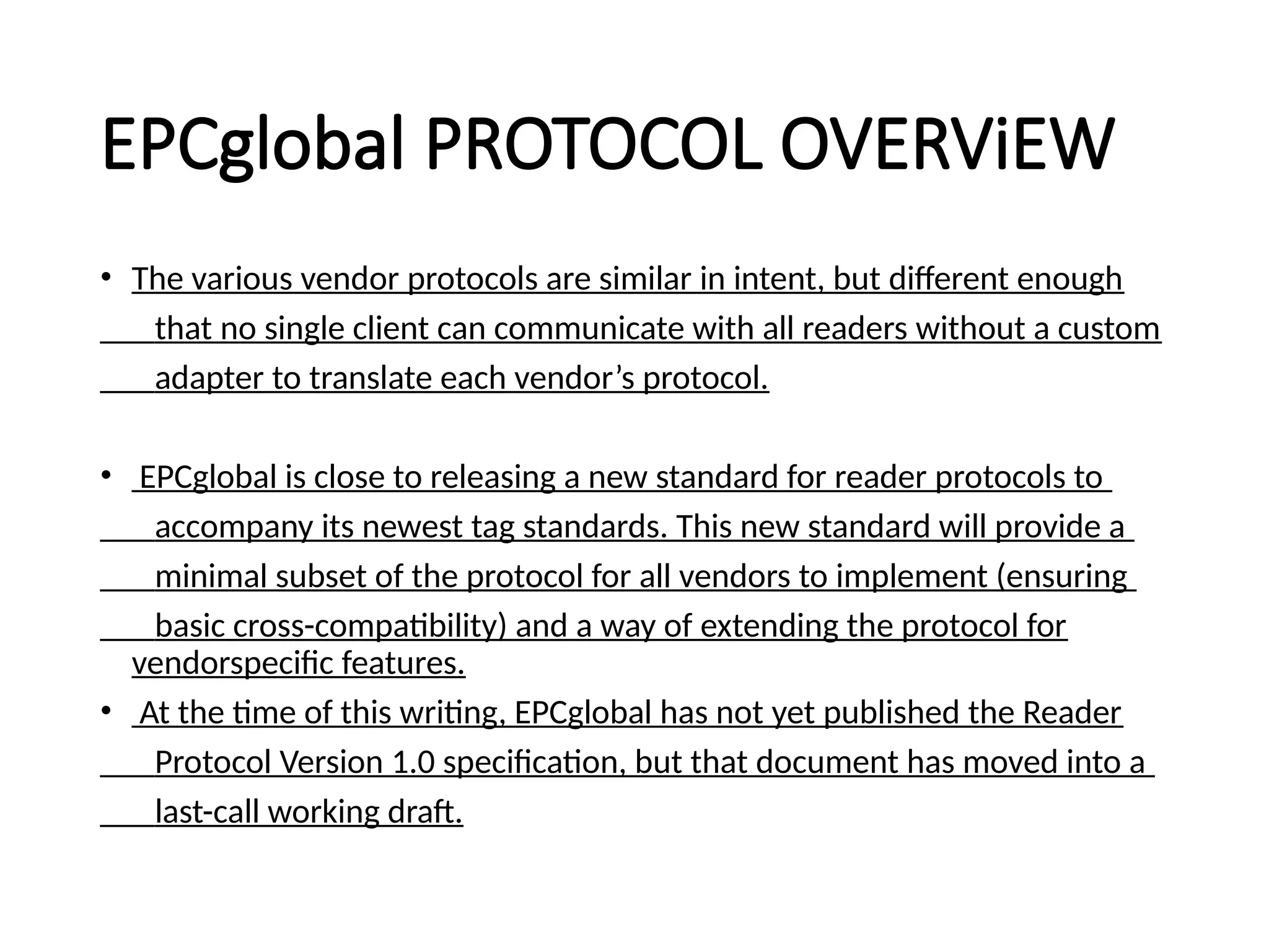 EPCglobal PROTOCOL OVERViEW
• The various vendor protocols are similar in intent, but different enough
that no single client can communicate with all readers without a custom
adapter to translate each vendor’s protocol.
• EPCglobal is close to releasing a new standard for reader protocols to
accompany its newest tag standards. This new standard will provide a
minimal subset of the protocol for all vendors to implement (ensuring
basic cross-compatibility) and a way of extending the protocol for
vendorspecific features.
• At the time of this writing, EPCglobal has not yet published the Reader
Protocol Version 1.0 specification, but that document has moved into a
last-call working draft.
 