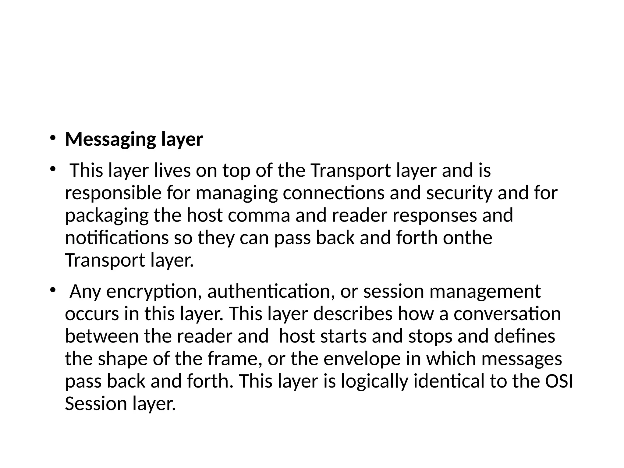 • Messaging layer
• This layer lives on top of the Transport layer and is
responsible for managing connections and security and for
packaging the host comma and reader responses and
notifications so they can pass back and forth onthe
Transport layer.
• Any encryption, authentication, or session management
occurs in this layer. This layer describes how a conversation
between the reader and host starts and stops and defines
the shape of the frame, or the envelope in which messages
pass back and forth. This layer is logically identical to the OSI
Session layer.
 