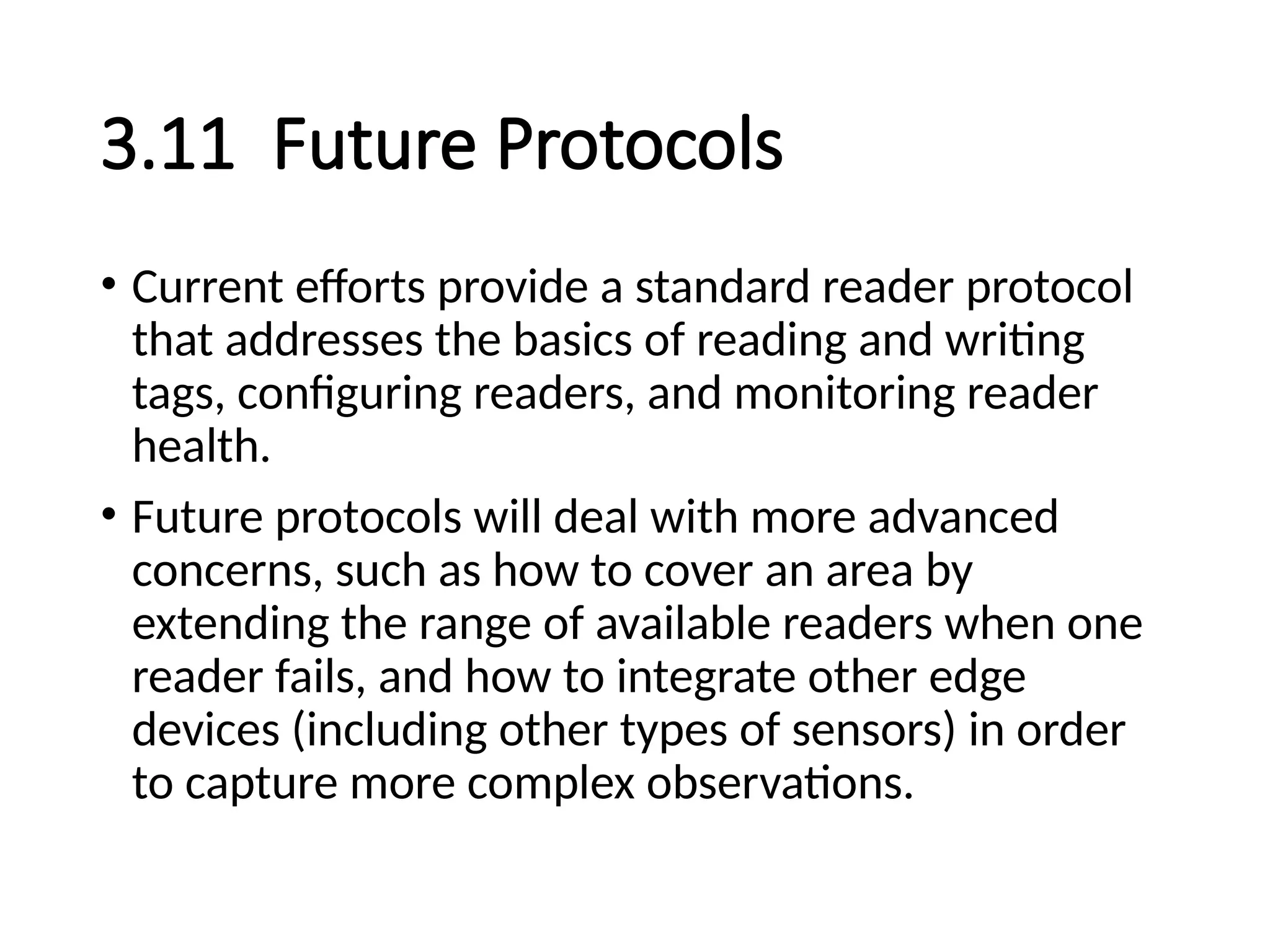 3.11 Future Protocols
• Current efforts provide a standard reader protocol
that addresses the basics of reading and writing
tags, configuring readers, and monitoring reader
health.
• Future protocols will deal with more advanced
concerns, such as how to cover an area by
extending the range of available readers when one
reader fails, and how to integrate other edge
devices (including other types of sensors) in order
to capture more complex observations.
 