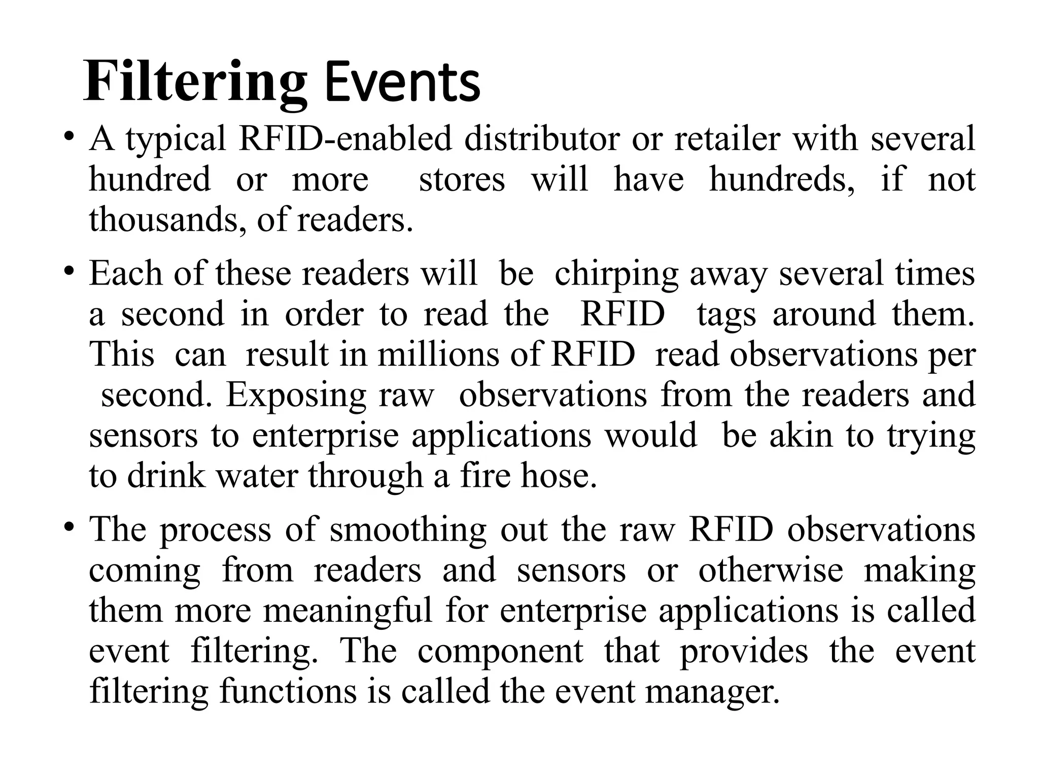 Filtering Events
• A typical RFID-enabled distributor or retailer with several
hundred or more stores will have hundreds, if not
thousands, of readers.
• Each of these readers will be chirping away several times
a second in order to read the RFID tags around them.
This can result in millions of RFID read observations per
second. Exposing raw observations from the readers and
sensors to enterprise applications would be akin to trying
to drink water through a fire hose.
• The process of smoothing out the raw RFID observations
coming from readers and sensors or otherwise making
them more meaningful for enterprise applications is called
event filtering. The component that provides the event
filtering functions is called the event manager.
 