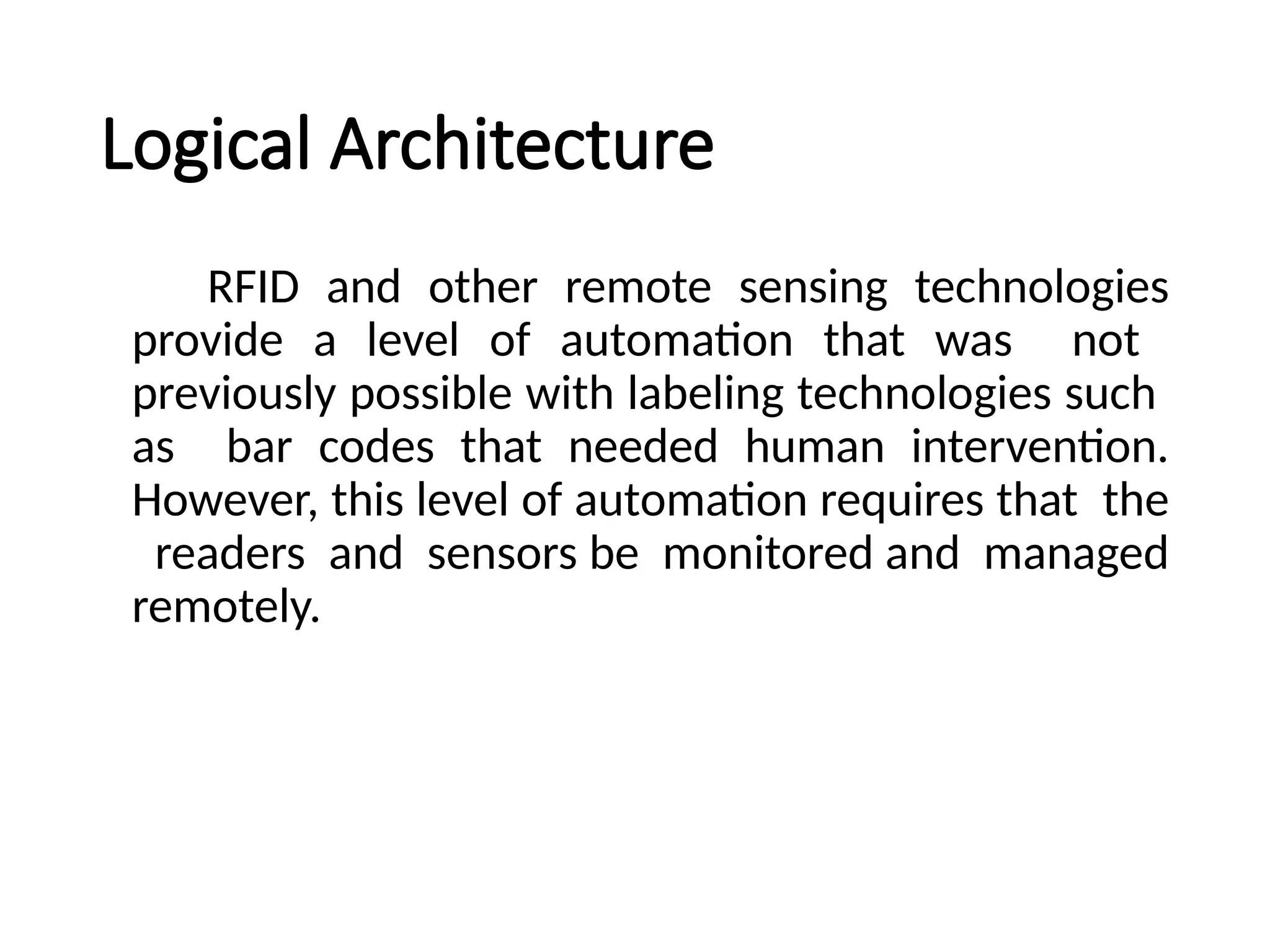 Logical Architecture
RFID and other remote sensing technologies
provide a level of automation that was not
previously possible with labeling technologies such
as bar codes that needed human intervention.
However, this level of automation requires that the
readers and sensors be monitored and managed
remotely.
 