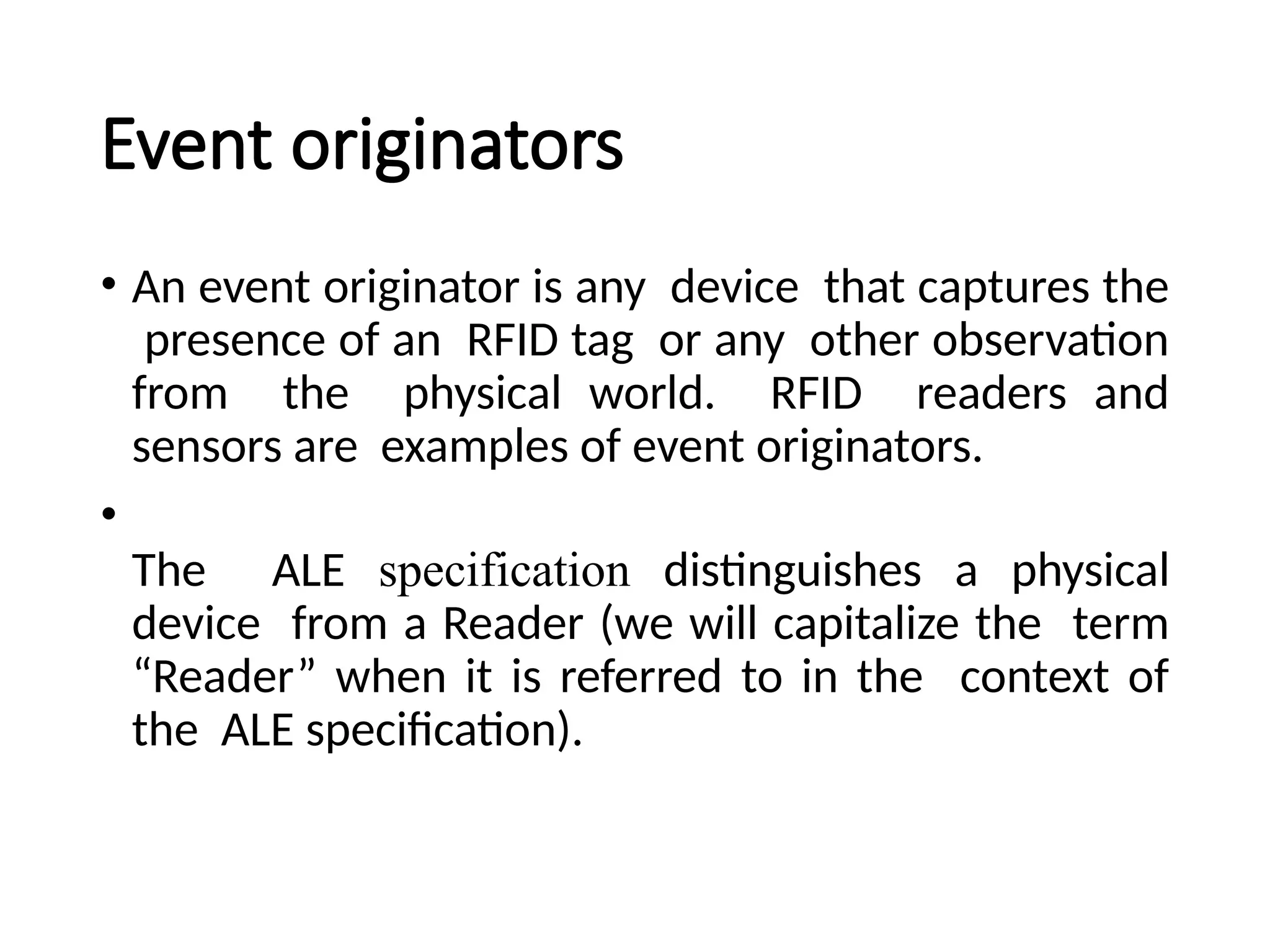 Event originators
• An event originator is any device that captures the
presence of an RFID tag or any other observation
from the physical world. RFID readers and
sensors are examples of event originators.
•
The ALE specification distinguishes a physical
device from a Reader (we will capitalize the term
“Reader” when it is referred to in the context of
the ALE specification).
 