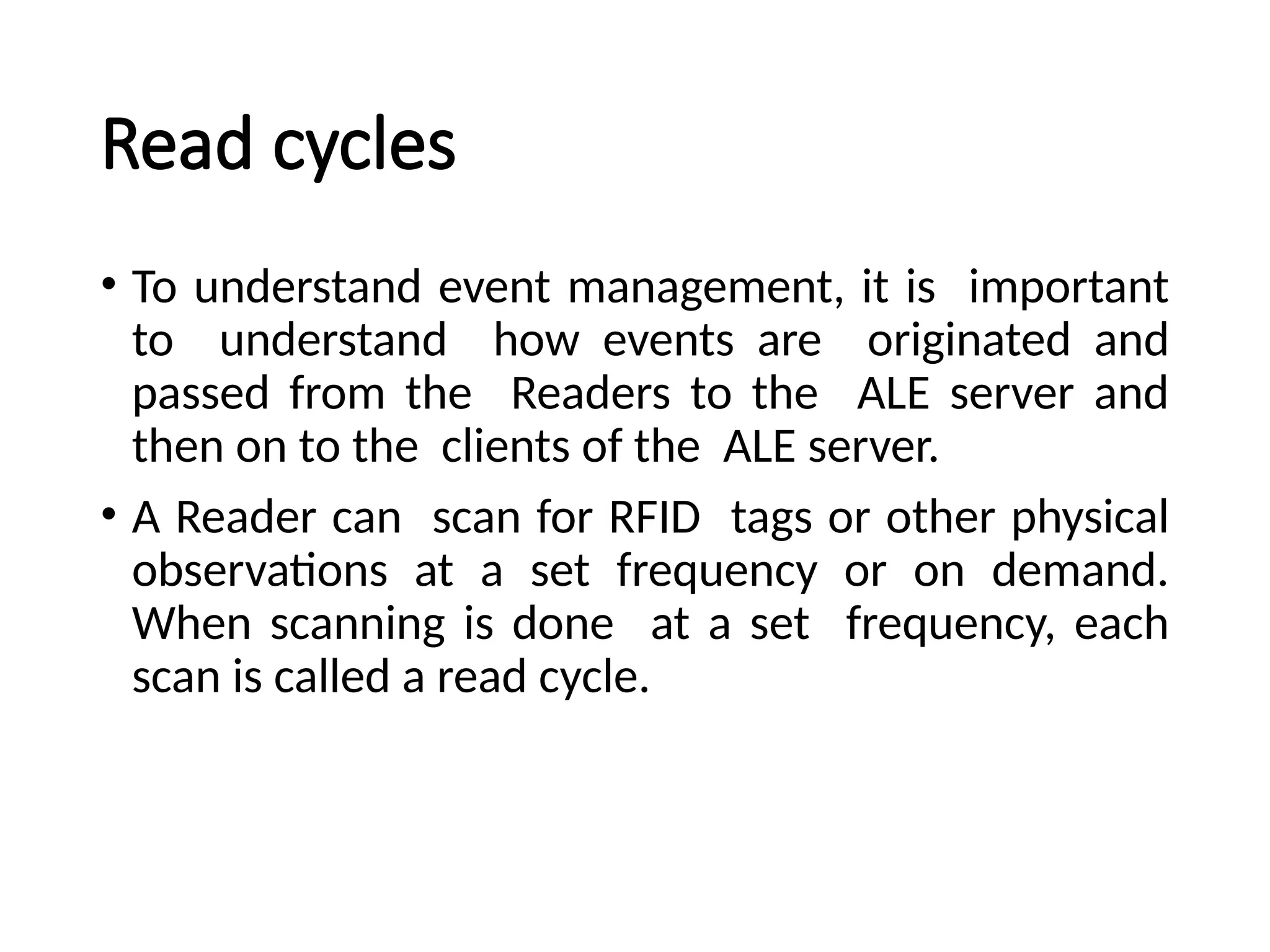 Read cycles
• To understand event management, it is important
to understand how events are originated and
passed from the Readers to the ALE server and
then on to the clients of the ALE server.
• A Reader can scan for RFID tags or other physical
observations at a set frequency or on demand.
When scanning is done at a set frequency, each
scan is called a read cycle.
 