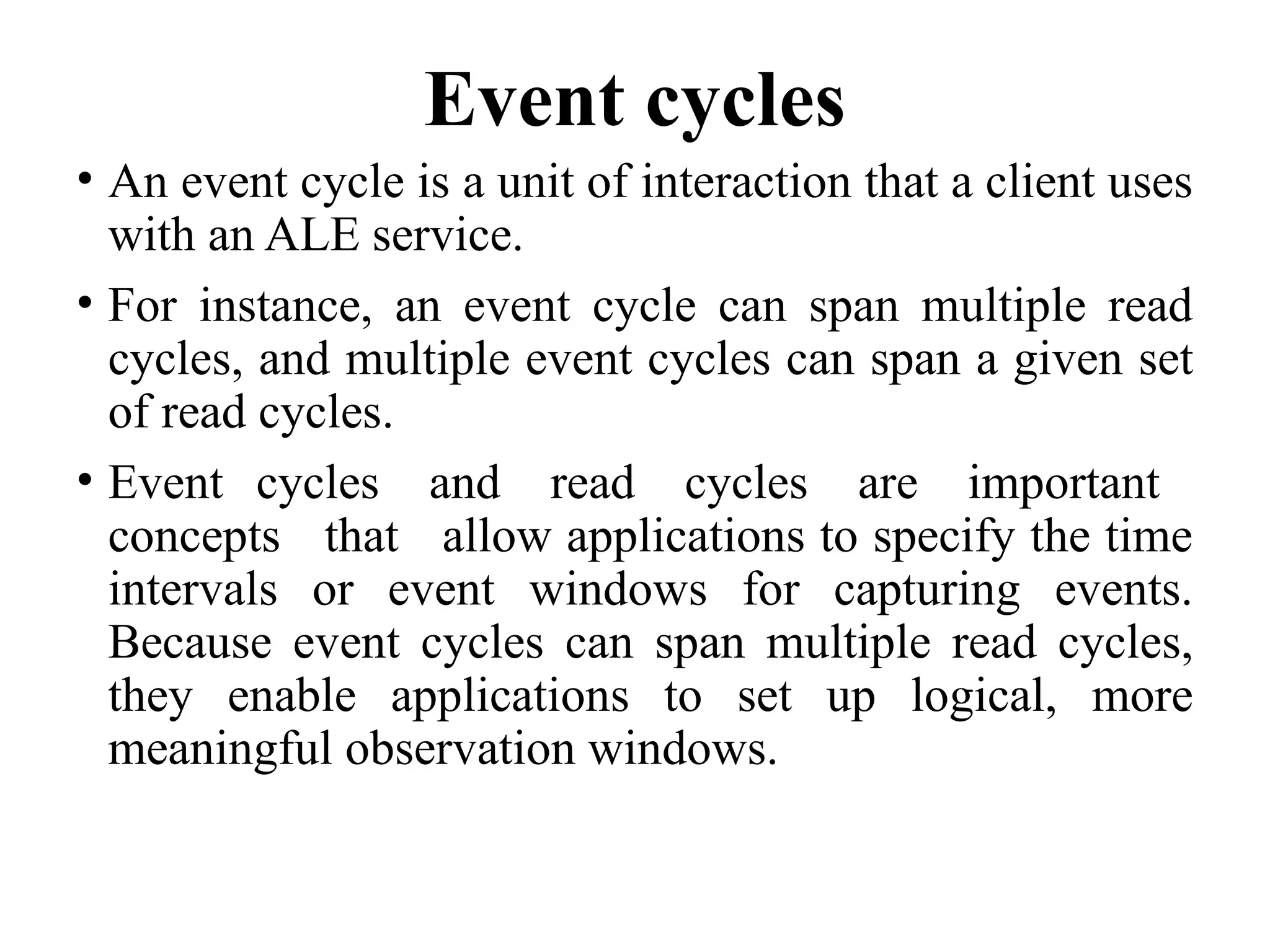 Event cycles
• An event cycle is a unit of interaction that a client uses
with an ALE service.
• For instance, an event cycle can span multiple read
cycles, and multiple event cycles can span a given set
of read cycles.
• Event cycles and read cycles are important
concepts that allow applications to specify the time
intervals or event windows for capturing events.
Because event cycles can span multiple read cycles,
they enable applications to set up logical, more
meaningful observation windows.
 