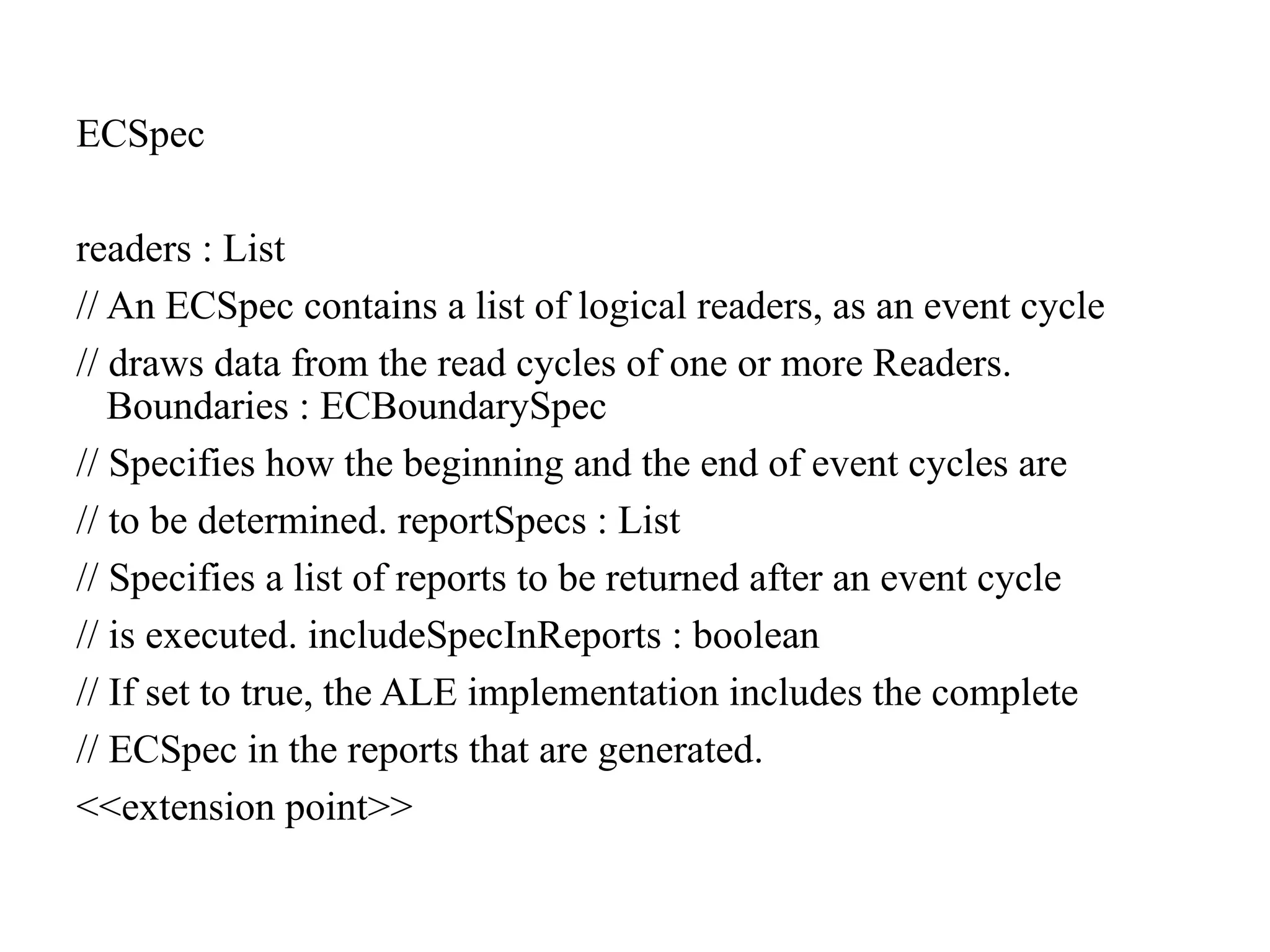 ECSpec
readers : List
// An ECSpec contains a list of logical readers, as an event cycle
// draws data from the read cycles of one or more Readers.
Boundaries : ECBoundarySpec
// Specifies how the beginning and the end of event cycles are
// to be determined. reportSpecs : List
// Specifies a list of reports to be returned after an event cycle
// is executed. includeSpecInReports : boolean
// If set to true, the ALE implementation includes the complete
// ECSpec in the reports that are generated.
<<extension point>>
 