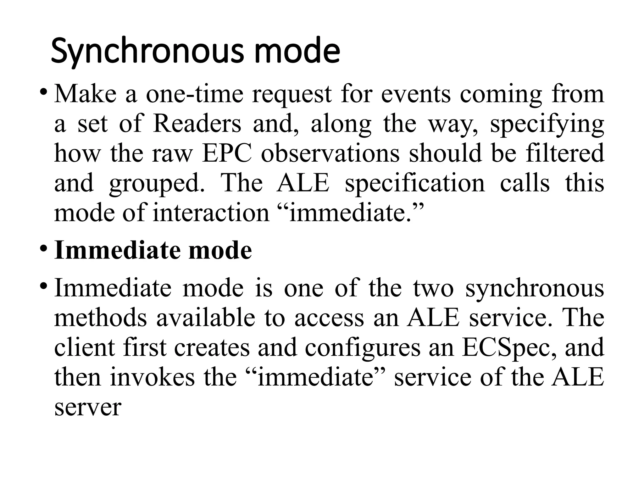 Synchronous mode
• Make a one-time request for events coming from
a set of Readers and, along the way, specifying
how the raw EPC observations should be filtered
and grouped. The ALE specification calls this
mode of interaction “immediate.”
• Immediate mode
• Immediate mode is one of the two synchronous
methods available to access an ALE service. The
client first creates and configures an ECSpec, and
then invokes the “immediate” service of the ALE
server
 