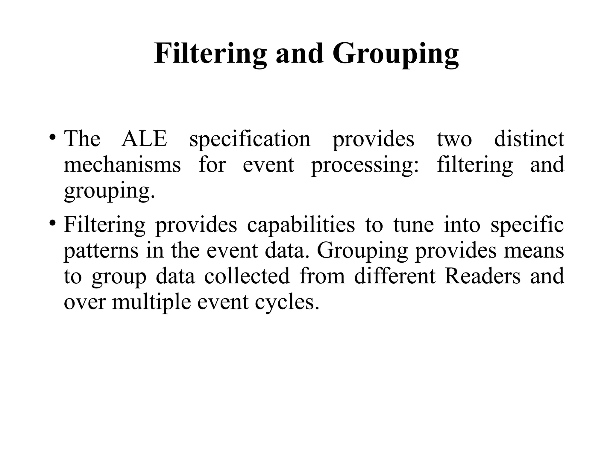 Filtering and Grouping
• The ALE specification provides two distinct
mechanisms for event processing: filtering and
grouping.
• Filtering provides capabilities to tune into specific
patterns in the event data. Grouping provides means
to group data collected from different Readers and
over multiple event cycles.
 