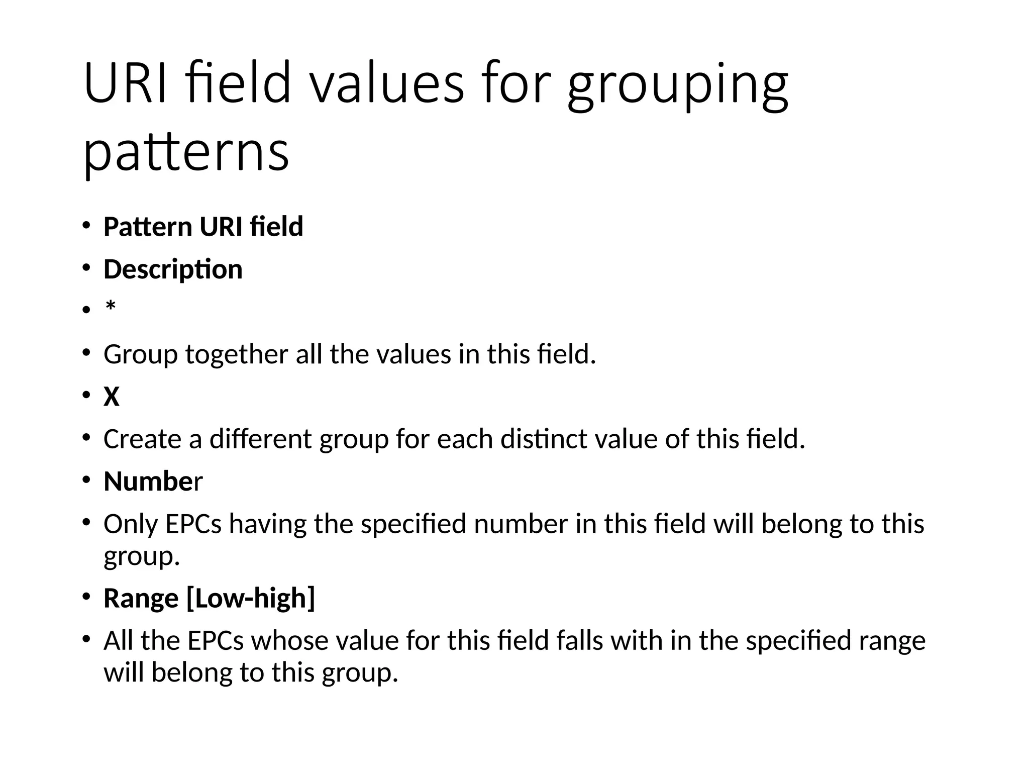 URI field values for grouping
patterns
• Pattern URI field
• Description
• *
• Group together all the values in this field.
• X
• Create a different group for each distinct value of this field.
• Number
• Only EPCs having the specified number in this field will belong to this
group.
• Range [Low-high]
• All the EPCs whose value for this field falls with in the specified range
will belong to this group.
 