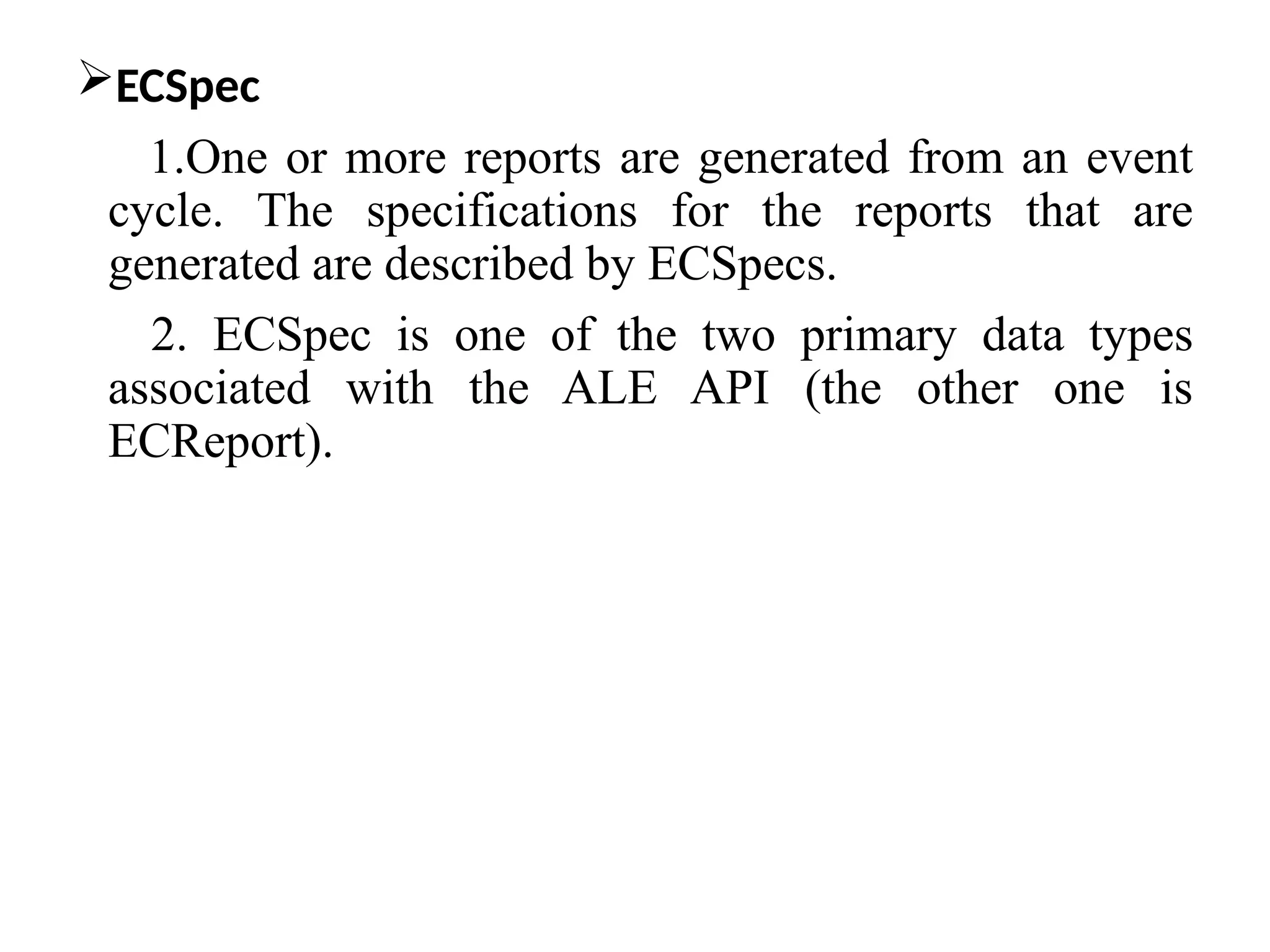 ECSpec
1.One or more reports are generated from an event
cycle. The specifications for the reports that are
generated are described by ECSpecs.
2. ECSpec is one of the two primary data types
associated with the ALE API (the other one is
ECReport).
 