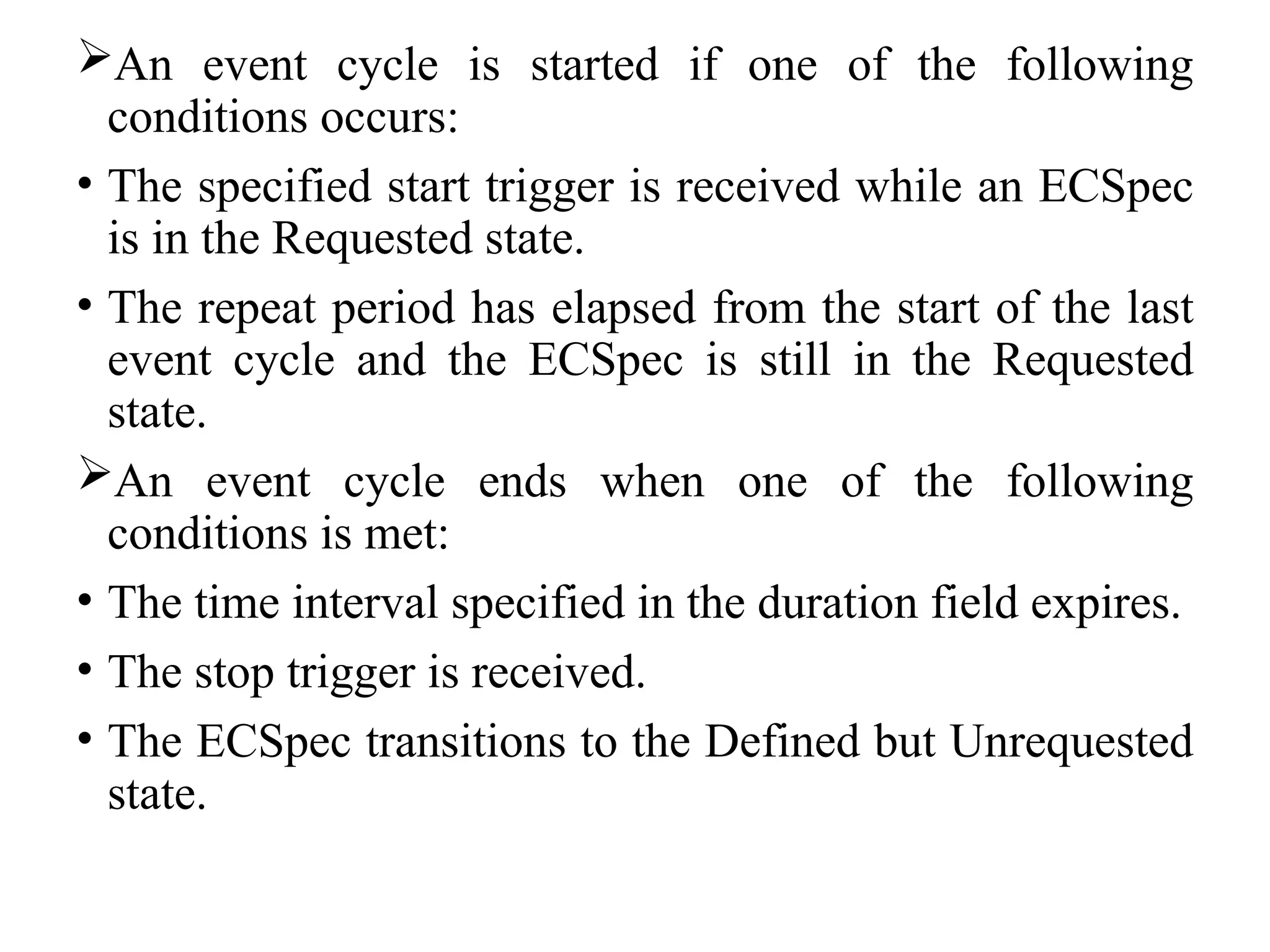 An event cycle is started if one of the following
conditions occurs:
• The specified start trigger is received while an ECSpec
is in the Requested state.
• The repeat period has elapsed from the start of the last
event cycle and the ECSpec is still in the Requested
state.
An event cycle ends when one of the following
conditions is met:
• The time interval specified in the duration field expires.
• The stop trigger is received.
• The ECSpec transitions to the Defined but Unrequested
state.
 