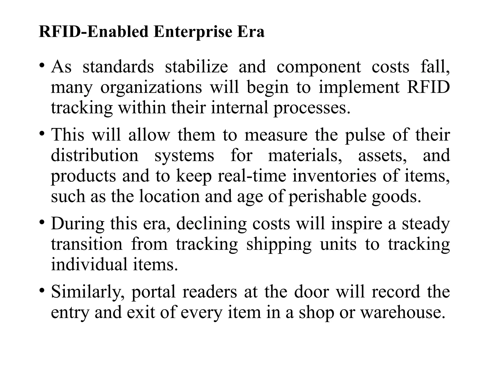 RFID-Enabled Enterprise Era
• As standards stabilize and component costs fall,
many organizations will begin to implement RFID
tracking within their internal processes.
• This will allow them to measure the pulse of their
distribution systems for materials, assets, and
products and to keep real-time inventories of items,
such as the location and age of perishable goods.
• During this era, declining costs will inspire a steady
transition from tracking shipping units to tracking
individual items.
• Similarly, portal readers at the door will record the
entry and exit of every item in a shop or warehouse.
 