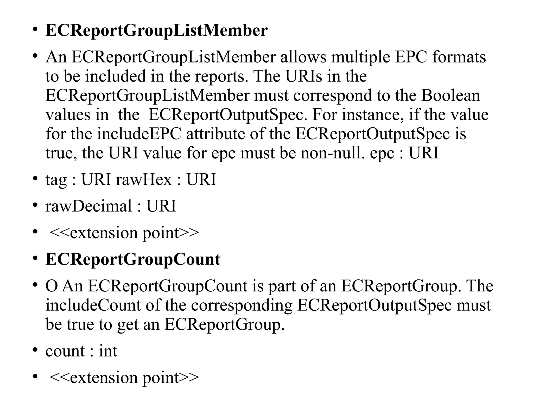 • ECReportGroupListMember
• An ECReportGroupListMember allows multiple EPC formats
to be included in the reports. The URIs in the
ECReportGroupListMember must correspond to the Boolean
values in the ECReportOutputSpec. For instance, if the value
for the includeEPC attribute of the ECReportOutputSpec is
true, the URI value for epc must be non-null. epc : URI
• tag : URI rawHex : URI
• rawDecimal : URI
• <<extension point>>
• ECReportGroupCount
• O An ECReportGroupCount is part of an ECReportGroup. The
includeCount of the corresponding ECReportOutputSpec must
be true to get an ECReportGroup.
• count : int
• <<extension point>>
 
