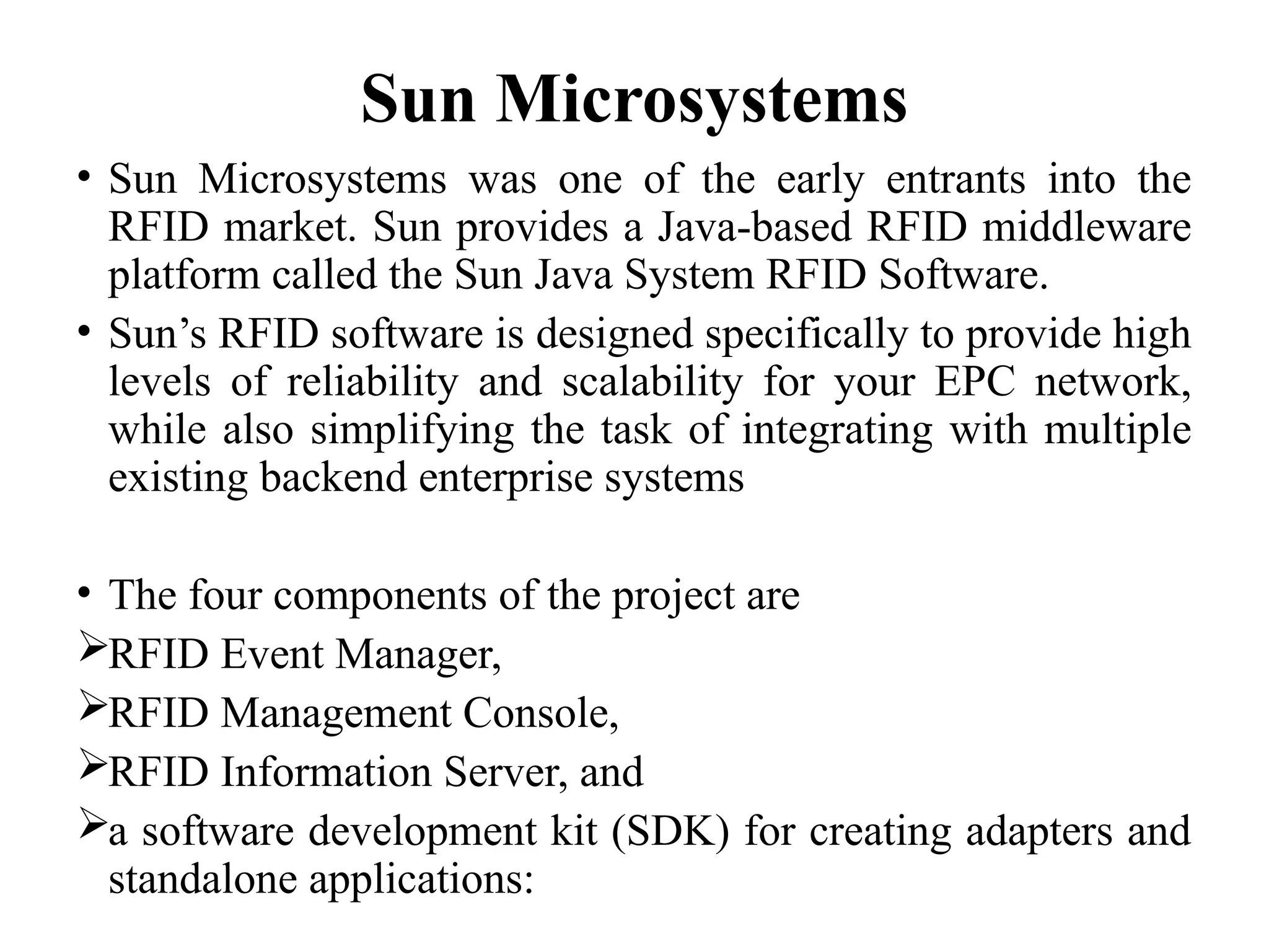 Sun Microsystems
• Sun Microsystems was one of the early entrants into the
RFID market. Sun provides a Java-based RFID middleware
platform called the Sun Java System RFID Software.
• Sun’s RFID software is designed specifically to provide high
levels of reliability and scalability for your EPC network,
while also simplifying the task of integrating with multiple
existing backend enterprise systems
• The four components of the project are
RFID Event Manager,
RFID Management Console,
RFID Information Server, and
a software development kit (SDK) for creating adapters and
standalone applications:
 