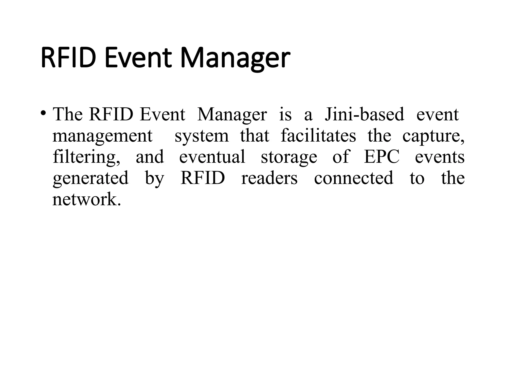 RFID Event Manager
• The RFID Event Manager is a Jini-based event
management system that facilitates the capture,
filtering, and eventual storage of EPC events
generated by RFID readers connected to the
network.
 