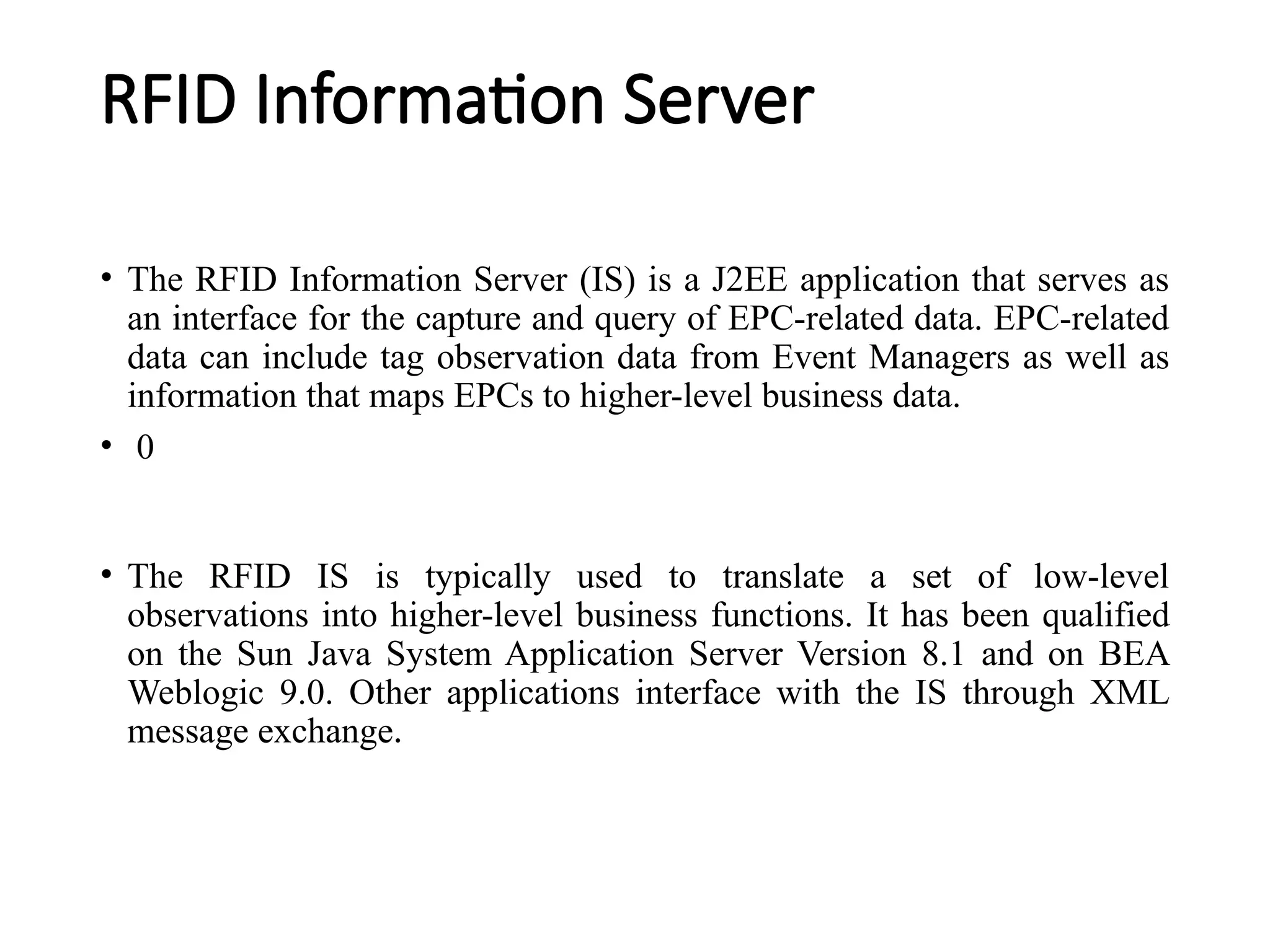 RFID Information Server
• The RFID Information Server (IS) is a J2EE application that serves as
an interface for the capture and query of EPC-related data. EPC-related
data can include tag observation data from Event Managers as well as
information that maps EPCs to higher-level business data.
• 0
• The RFID IS is typically used to translate a set of low-level
observations into higher-level business functions. It has been qualified
on the Sun Java System Application Server Version 8.1 and on BEA
Weblogic 9.0. Other applications interface with the IS through XML
message exchange.
 