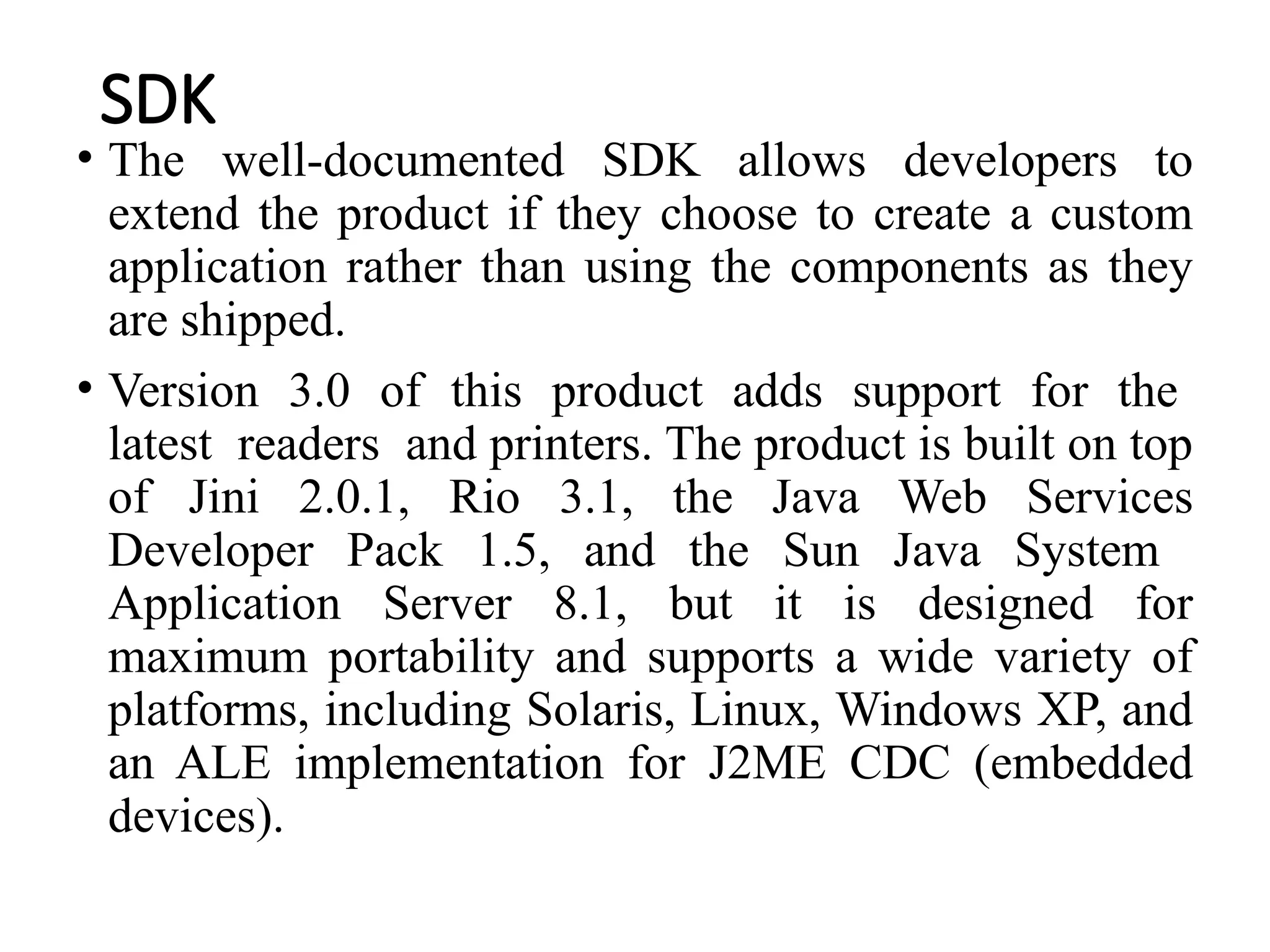 SDK
• The well-documented SDK allows developers to
extend the product if they choose to create a custom
application rather than using the components as they
are shipped.
• Version 3.0 of this product adds support for the
latest readers and printers. The product is built on top
of Jini 2.0.1, Rio 3.1, the Java Web Services
Developer Pack 1.5, and the Sun Java System
Application Server 8.1, but it is designed for
maximum portability and supports a wide variety of
platforms, including Solaris, Linux, Windows XP, and
an ALE implementation for J2ME CDC (embedded
devices).
 