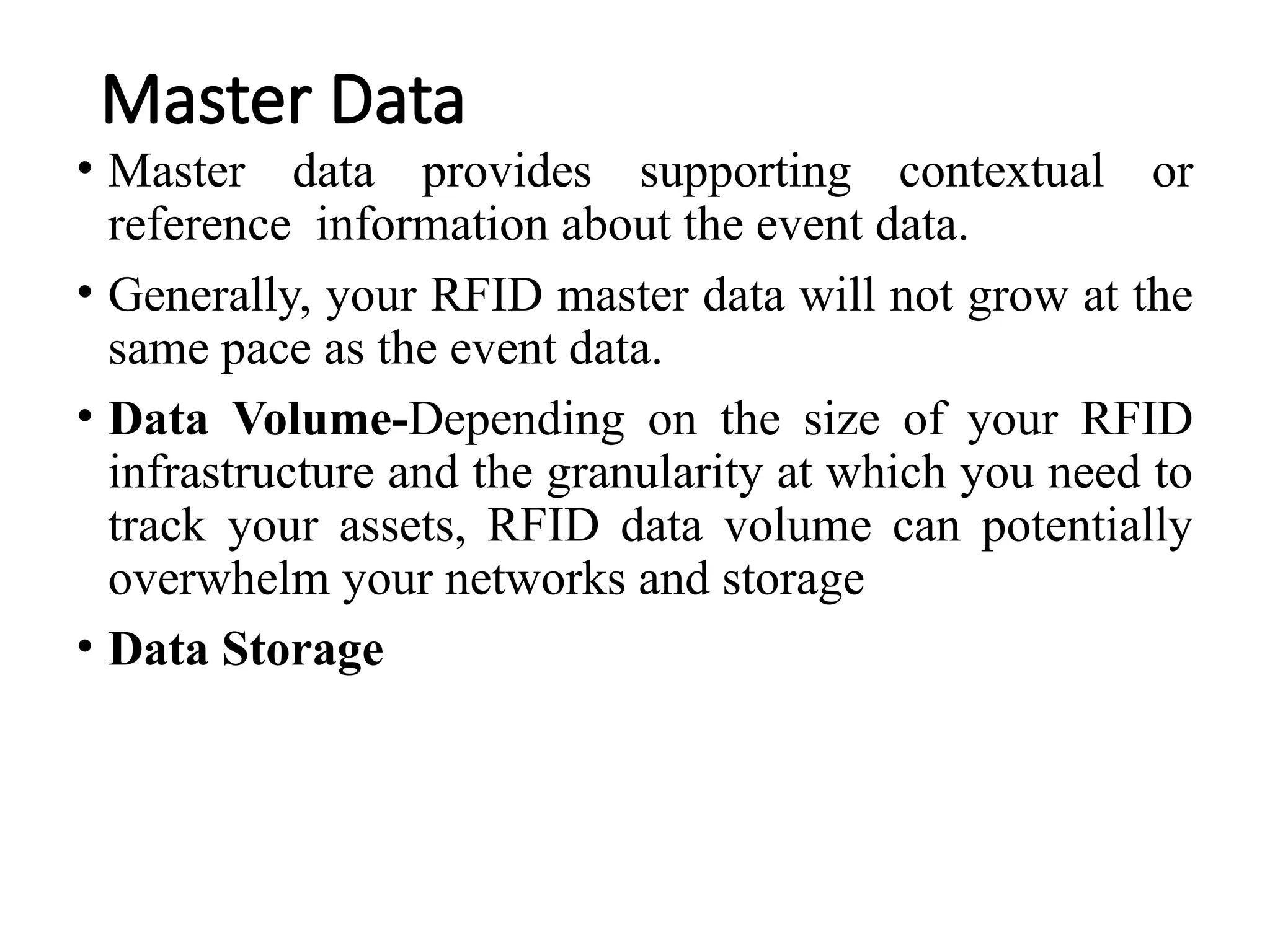 Master Data
• Master data provides supporting contextual or
reference information about the event data.
• Generally, your RFID master data will not grow at the
same pace as the event data.
• Data Volume-Depending on the size of your RFID
infrastructure and the granularity at which you need to
track your assets, RFID data volume can potentially
overwhelm your networks and storage
• Data Storage
 