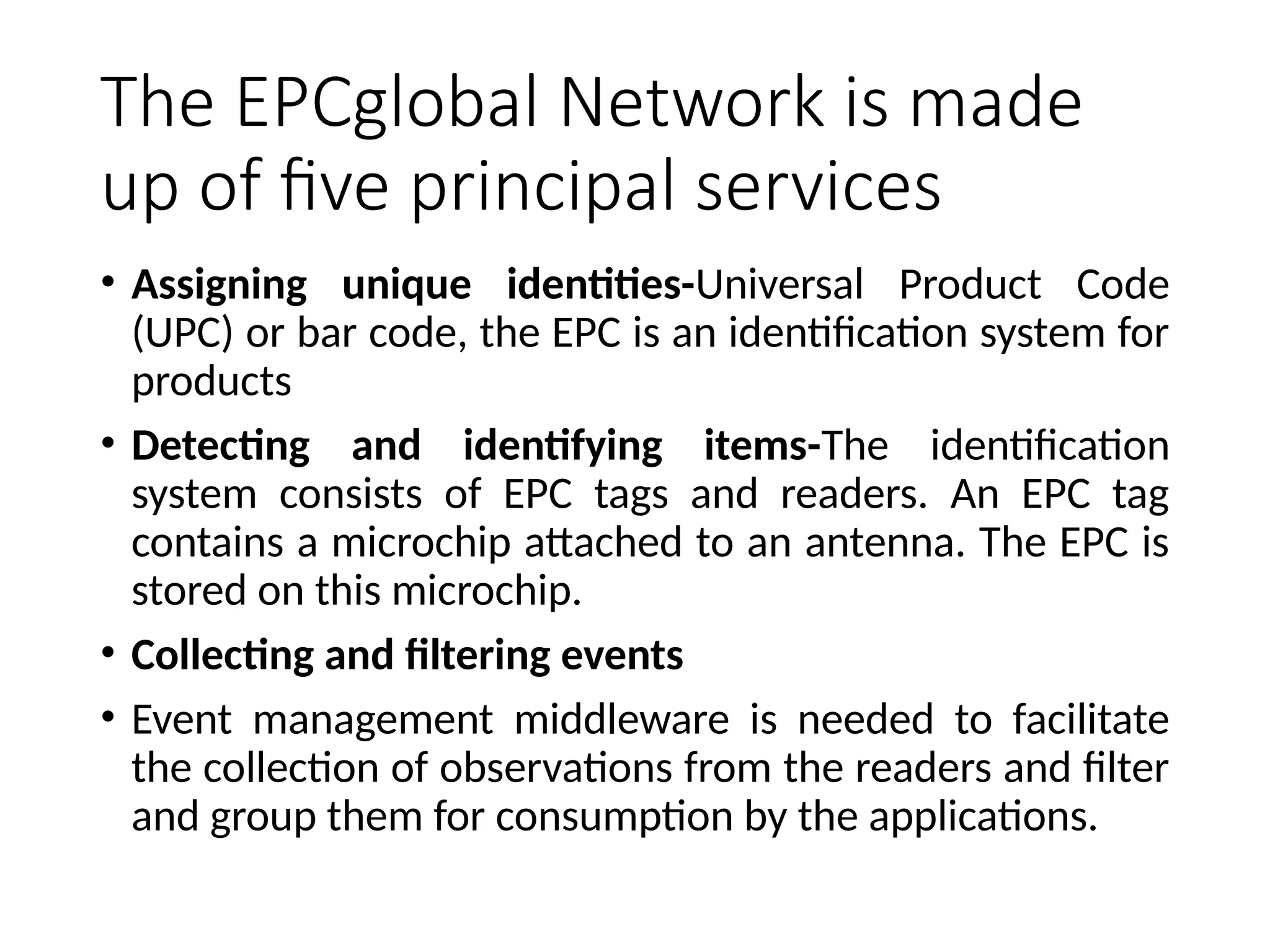 The EPCglobal Network is made
up of five principal services
• Assigning unique identities-Universal Product Code
(UPC) or bar code, the EPC is an identification system for
products
• Detecting and identifying items-The identification
system consists of EPC tags and readers. An EPC tag
contains a microchip attached to an antenna. The EPC is
stored on this microchip.
• Collecting and filtering events
• Event management middleware is needed to facilitate
the collection of observations from the readers and filter
and group them for consumption by the applications.
 