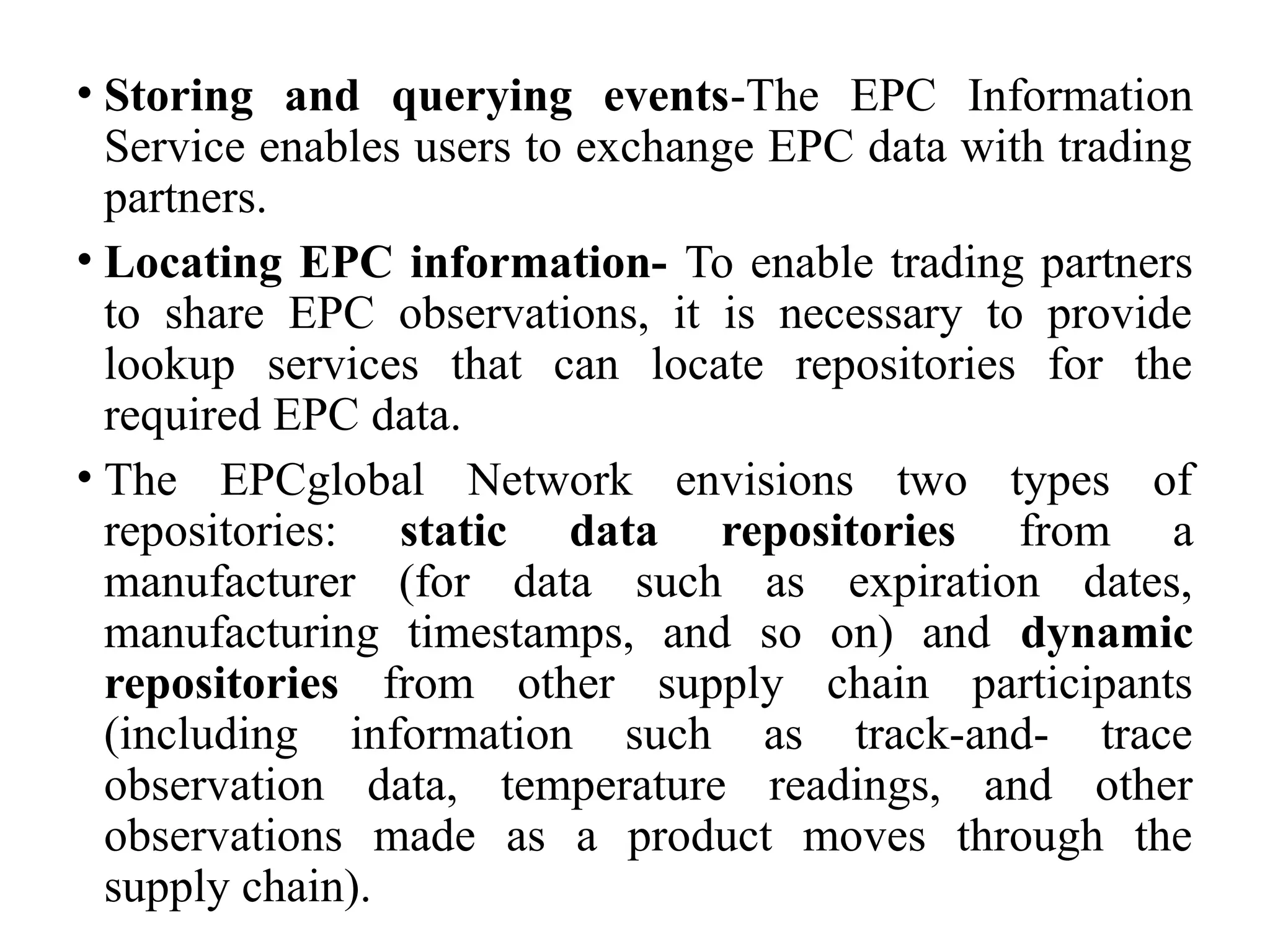 • Storing and querying events-The EPC Information
Service enables users to exchange EPC data with trading
partners.
• Locating EPC information- To enable trading partners
to share EPC observations, it is necessary to provide
lookup services that can locate repositories for the
required EPC data.
• The EPCglobal Network envisions two types of
repositories: static data repositories from a
manufacturer (for data such as expiration dates,
manufacturing timestamps, and so on) and dynamic
repositories from other supply chain participants
(including information such as track-and- trace
observation data, temperature readings, and other
observations made as a product moves through the
supply chain).
 