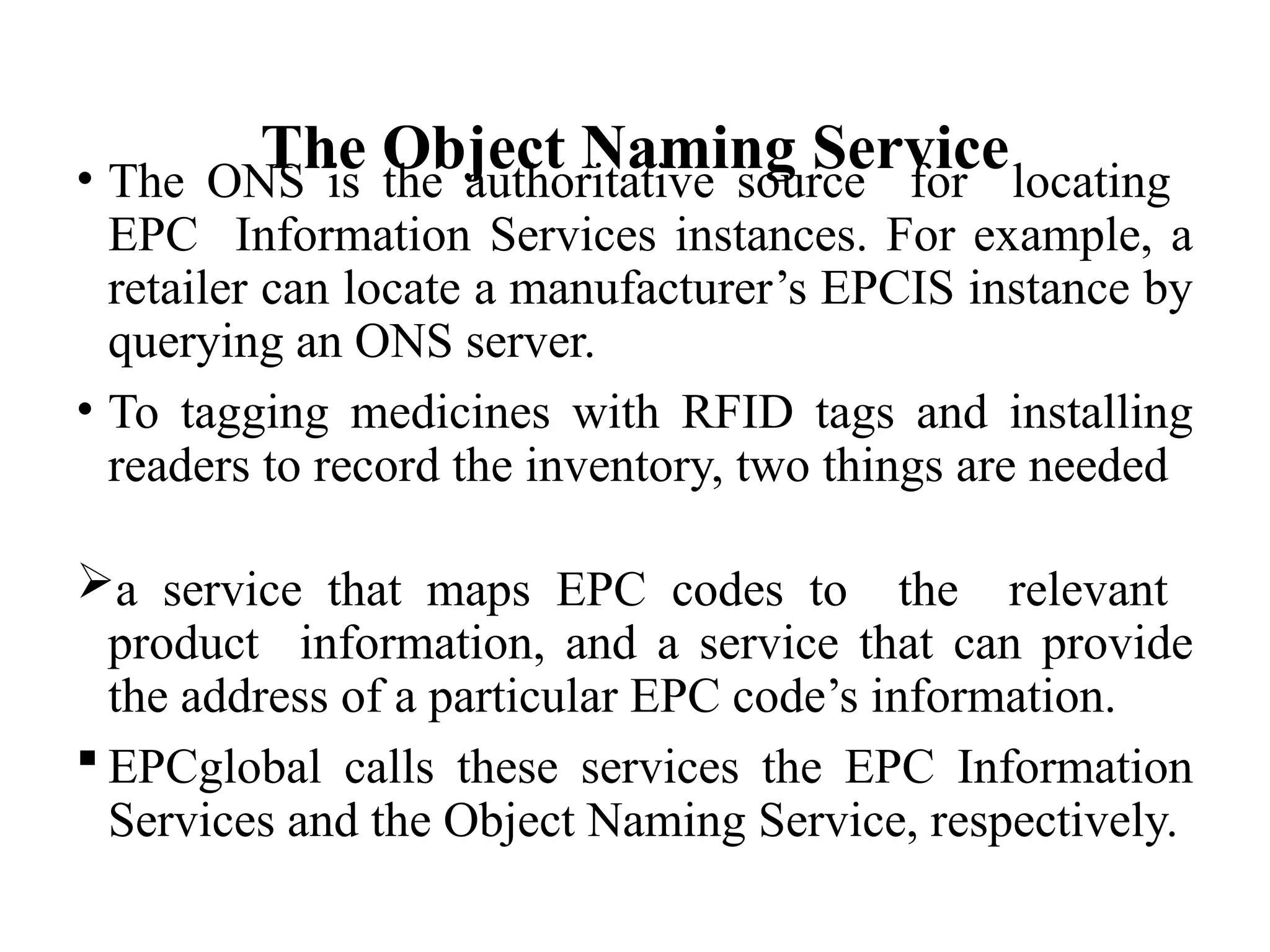 The Object Naming Service
• The ONS is the authoritative source for locating
EPC Information Services instances. For example, a
retailer can locate a manufacturer’s EPCIS instance by
querying an ONS server.
• To tagging medicines with RFID tags and installing
readers to record the inventory, two things are needed
a service that maps EPC codes to the relevant
product information, and a service that can provide
the address of a particular EPC code’s information.
 EPCglobal calls these services the EPC Information
Services and the Object Naming Service, respectively.
 