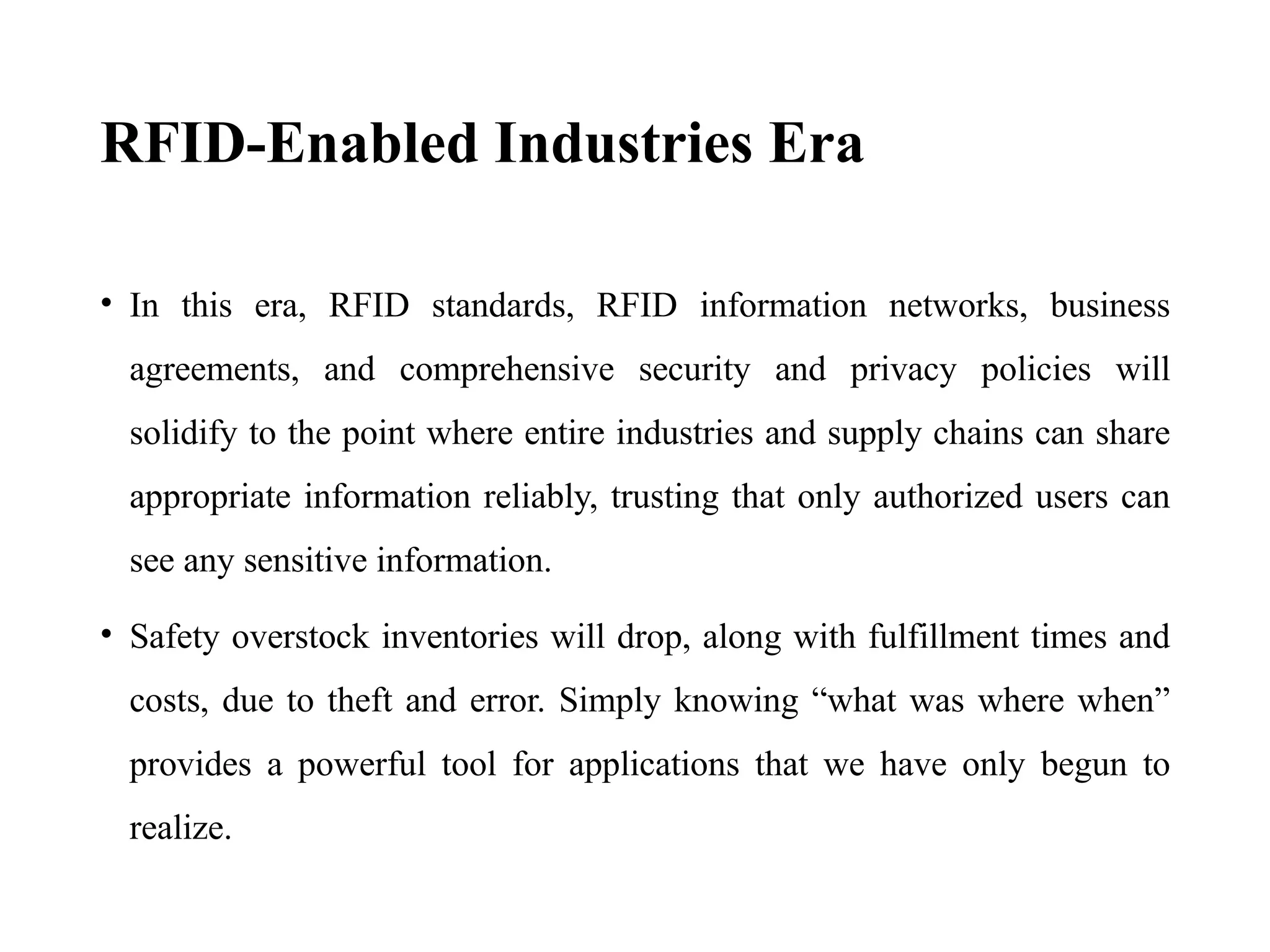 RFID-Enabled Industries Era
• In this era, RFID standards, RFID information networks, business
agreements, and comprehensive security and privacy policies will
solidify to the point where entire industries and supply chains can share
appropriate information reliably, trusting that only authorized users can
see any sensitive information.
• Safety overstock inventories will drop, along with fulfillment times and
costs, due to theft and error. Simply knowing “what was where when”
provides a powerful tool for applications that we have only begun to
realize.
 