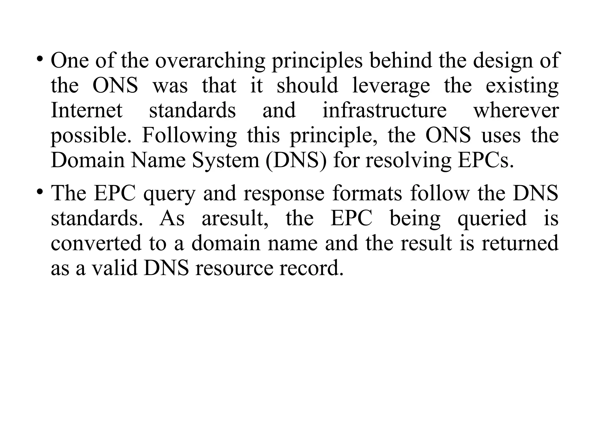 • One of the overarching principles behind the design of
the ONS was that it should leverage the existing
Internet standards and infrastructure wherever
possible. Following this principle, the ONS uses the
Domain Name System (DNS) for resolving EPCs.
• The EPC query and response formats follow the DNS
standards. As aresult, the EPC being queried is
converted to a domain name and the result is returned
as a valid DNS resource record.
 