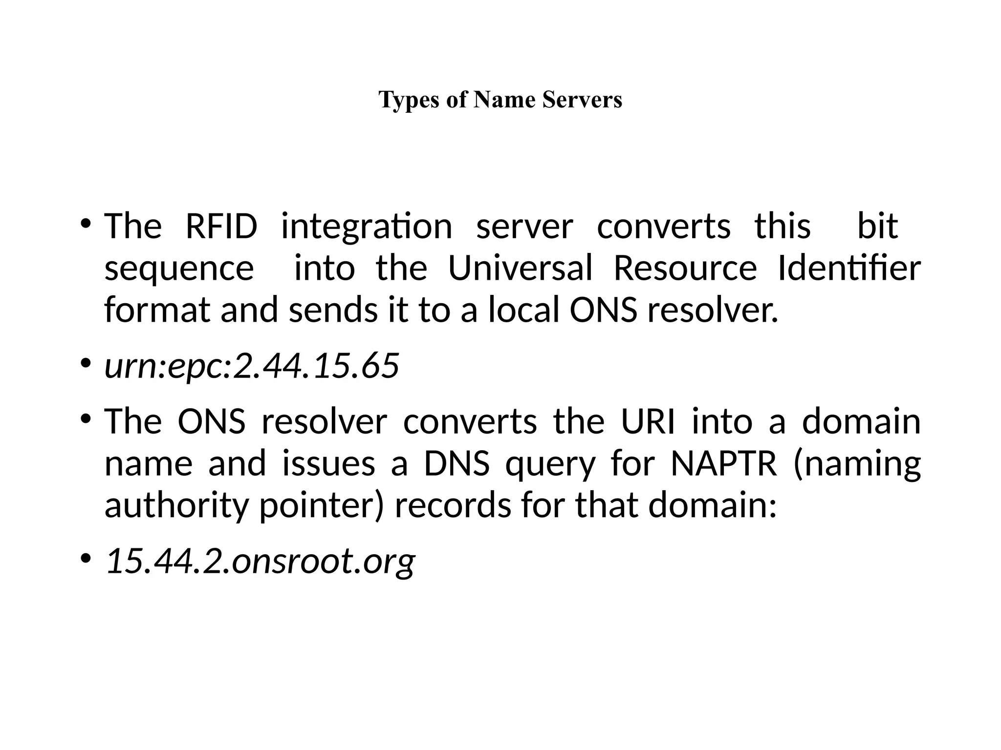 Types of Name Servers
• The RFID integration server converts this bit
sequence into the Universal Resource Identifier
format and sends it to a local ONS resolver.
• urn:epc:2.44.15.65
• The ONS resolver converts the URI into a domain
name and issues a DNS query for NAPTR (naming
authority pointer) records for that domain:
• 15.44.2.onsroot.org
 