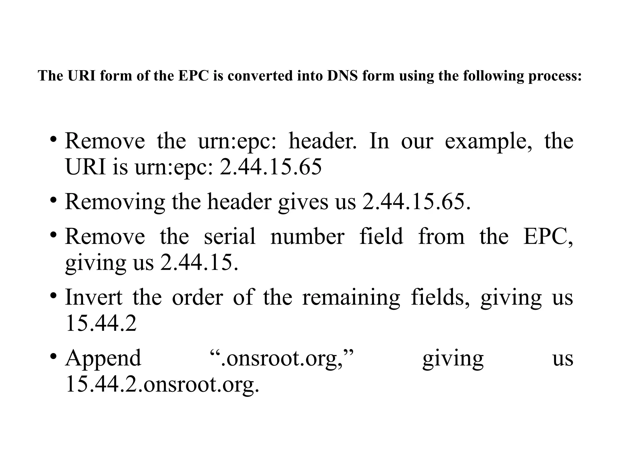 The URI form of the EPC is converted into DNS form using the following process:
• Remove the urn:epc: header. In our example, the
URI is urn:epc: 2.44.15.65
• Removing the header gives us 2.44.15.65.
• Remove the serial number field from the EPC,
giving us 2.44.15.
• Invert the order of the remaining fields, giving us
15.44.2
• Append “.onsroot.org,” giving us
15.44.2.onsroot.org.
 