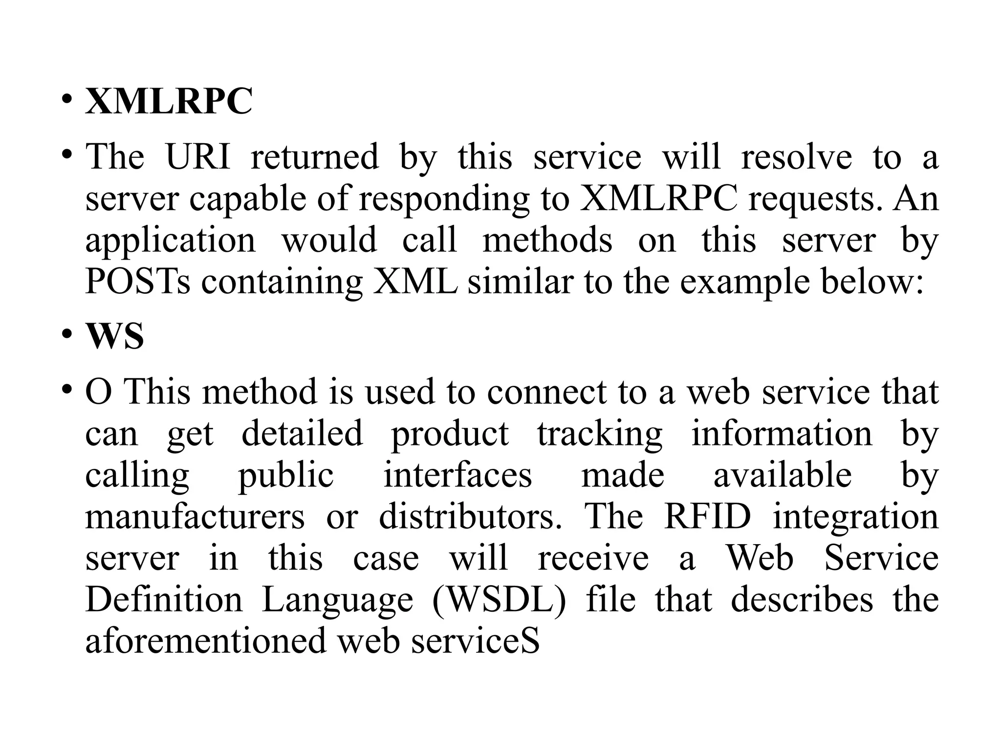 • XMLRPC
• The URI returned by this service will resolve to a
server capable of responding to XMLRPC requests. An
application would call methods on this server by
POSTs containing XML similar to the example below:
• WS
• O This method is used to connect to a web service that
can get detailed product tracking information by
calling public interfaces made available by
manufacturers or distributors. The RFID integration
server in this case will receive a Web Service
Definition Language (WSDL) file that describes the
aforementioned web serviceS
 