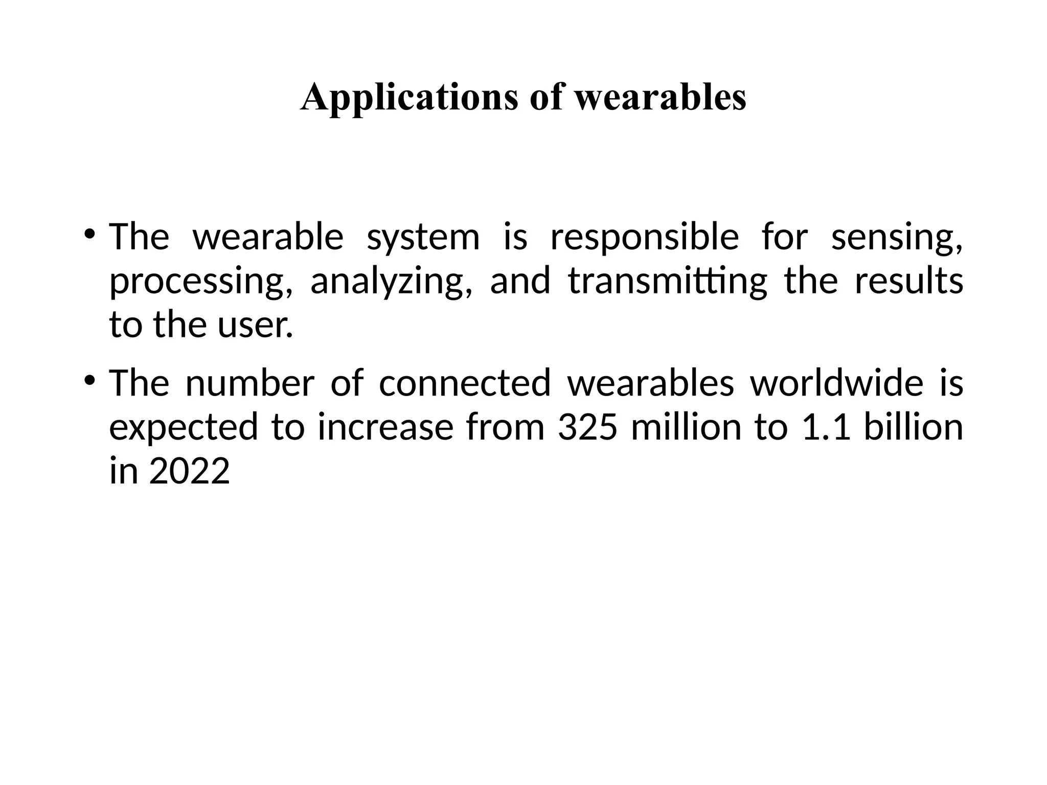 Applications of wearables
• The wearable system is responsible for sensing,
processing, analyzing, and transmitting the results
to the user.
• The number of connected wearables worldwide is
expected to increase from 325 million to 1.1 billion
in 2022
 