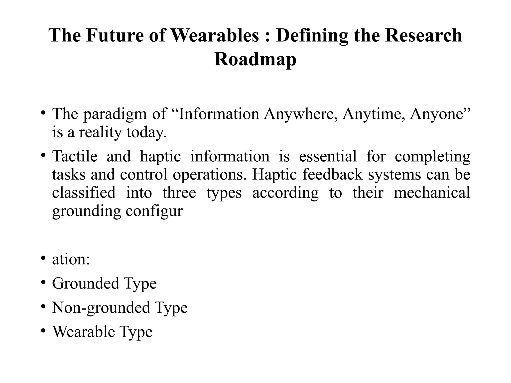 The Future of Wearables : Defining the Research
Roadmap
• The paradigm of “Information Anywhere, Anytime, Anyone”
is a reality today.
• Tactile and haptic information is essential for completing
tasks and control operations. Haptic feedback systems can be
classified into three types according to their mechanical
grounding configur
• ation:
• Grounded Type
• Non-grounded Type
• Wearable Type
 