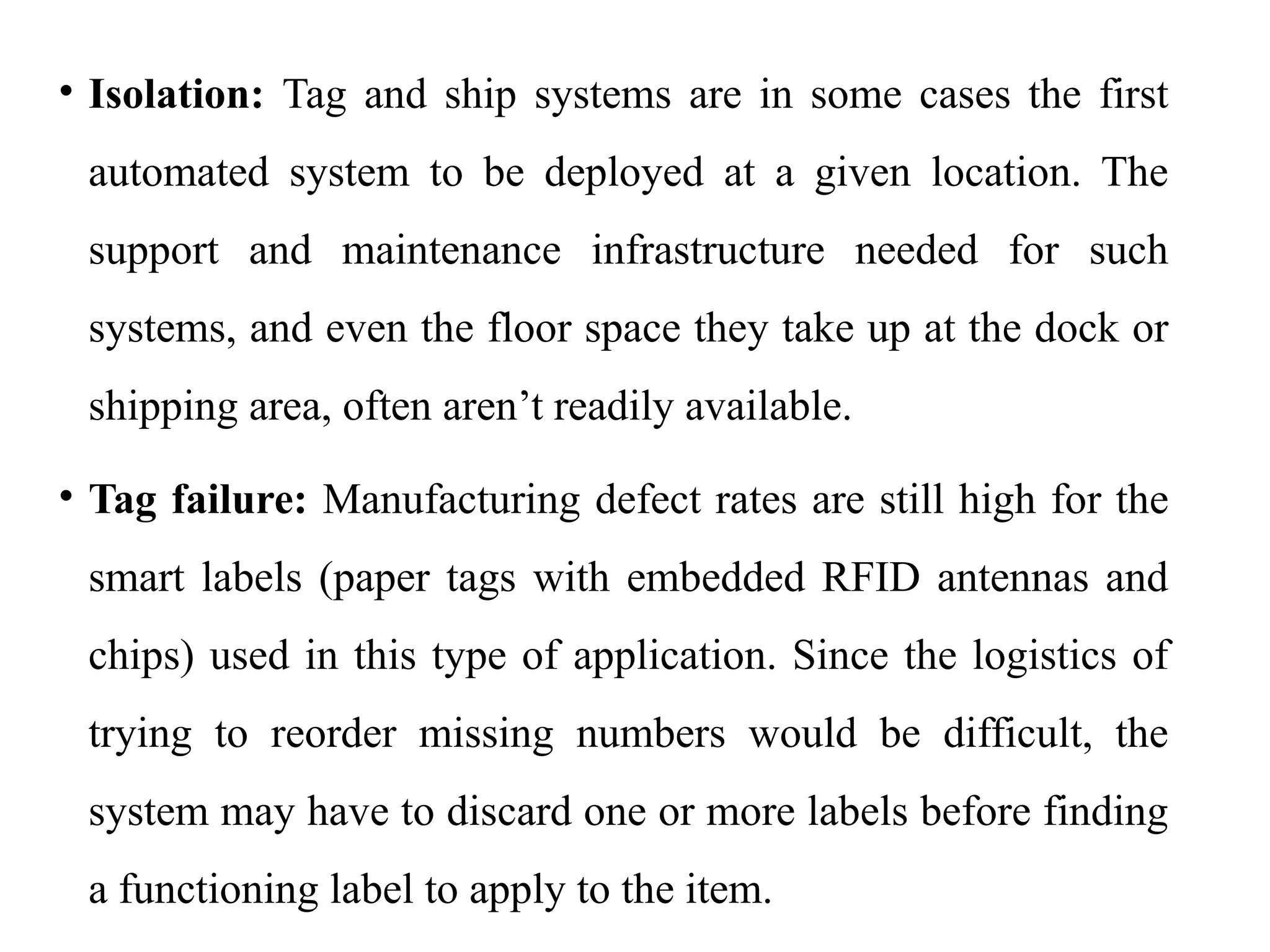 • Isolation: Tag and ship systems are in some cases the first
automated system to be deployed at a given location. The
support and maintenance infrastructure needed for such
systems, and even the floor space they take up at the dock or
shipping area, often aren’t readily available.
• Tag failure: Manufacturing defect rates are still high for the
smart labels (paper tags with embedded RFID antennas and
chips) used in this type of application. Since the logistics of
trying to reorder missing numbers would be difficult, the
system may have to discard one or more labels before finding
a functioning label to apply to the item.
 