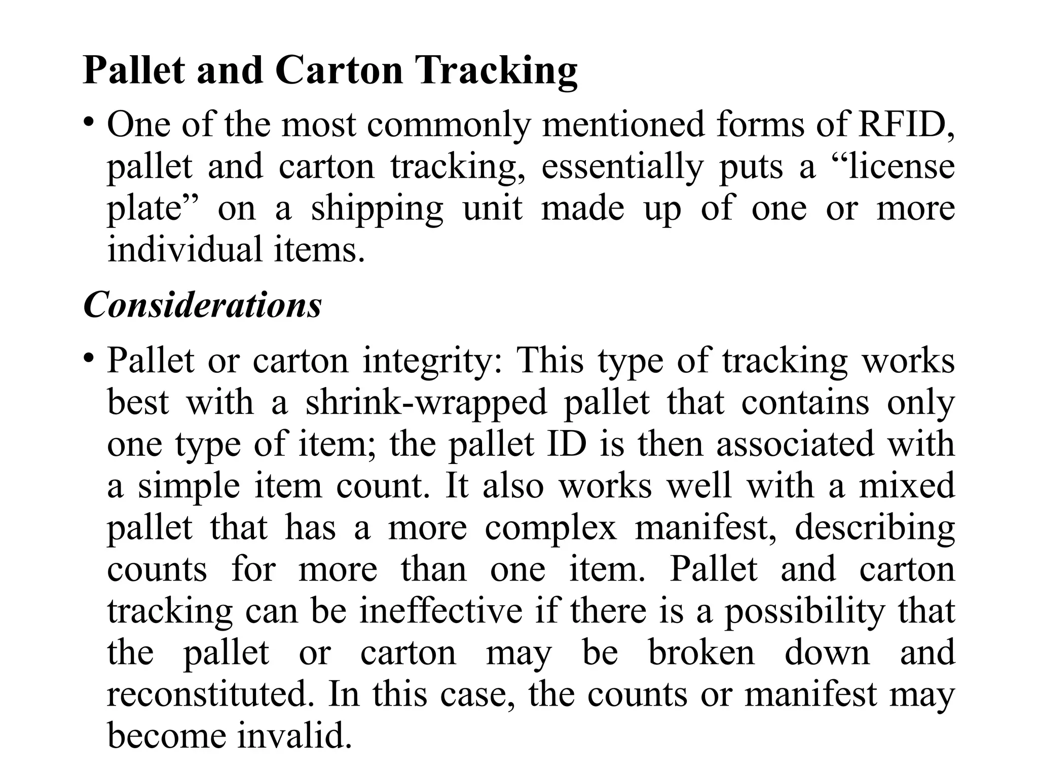 Pallet and Carton Tracking
• One of the most commonly mentioned forms of RFID,
pallet and carton tracking, essentially puts a “license
plate” on a shipping unit made up of one or more
individual items.
Considerations
• Pallet or carton integrity: This type of tracking works
best with a shrink-wrapped pallet that contains only
one type of item; the pallet ID is then associated with
a simple item count. It also works well with a mixed
pallet that has a more complex manifest, describing
counts for more than one item. Pallet and carton
tracking can be ineffective if there is a possibility that
the pallet or carton may be broken down and
reconstituted. In this case, the counts or manifest may
become invalid.
 