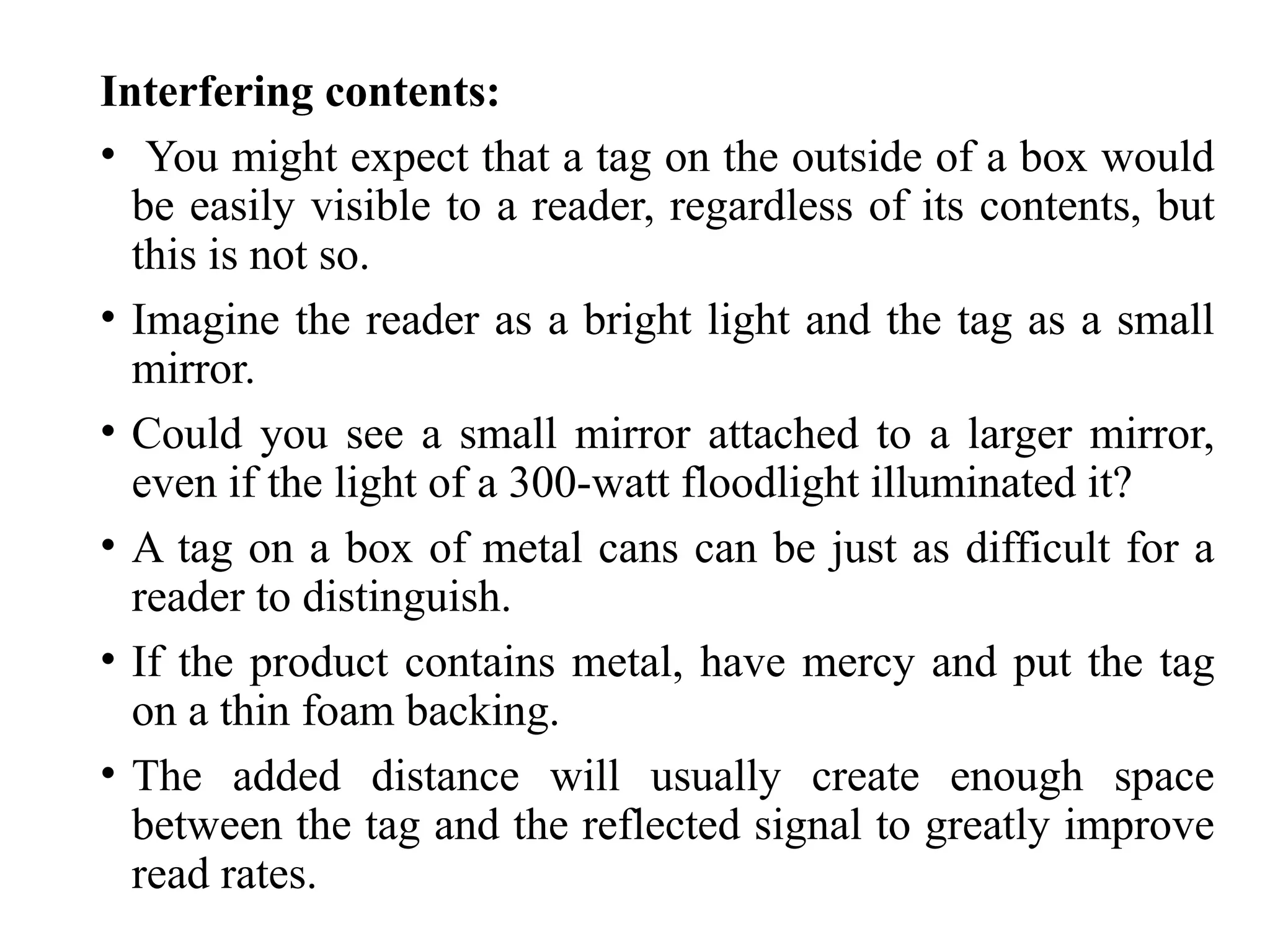 Interfering contents:
• You might expect that a tag on the outside of a box would
be easily visible to a reader, regardless of its contents, but
this is not so.
• Imagine the reader as a bright light and the tag as a small
mirror.
• Could you see a small mirror attached to a larger mirror,
even if the light of a 300-watt floodlight illuminated it?
• A tag on a box of metal cans can be just as difficult for a
reader to distinguish.
• If the product contains metal, have mercy and put the tag
on a thin foam backing.
• The added distance will usually create enough space
between the tag and the reflected signal to greatly improve
read rates.
 