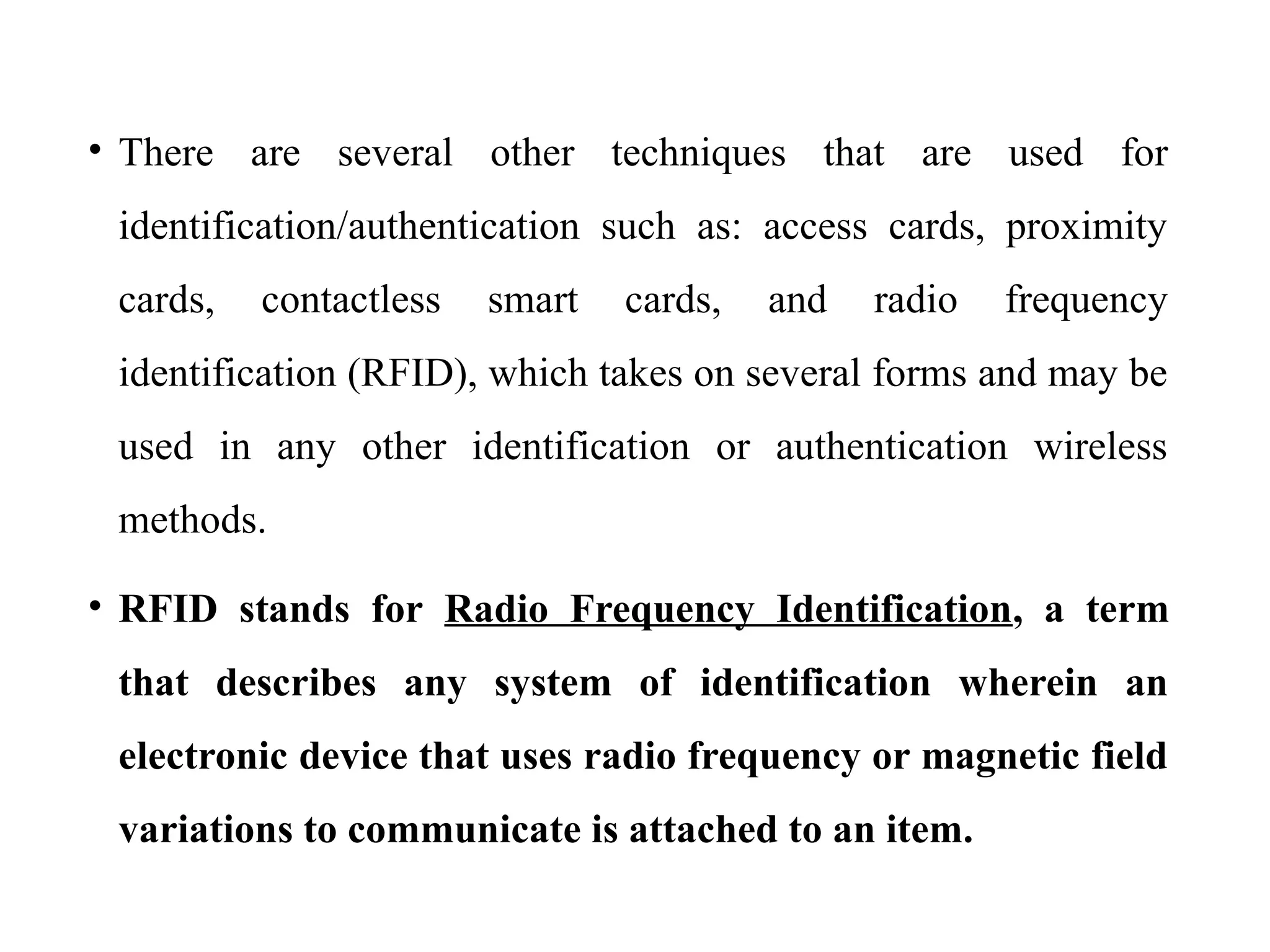 • There are several other techniques that are used for
identification/authentication such as: access cards, proximity
cards, contactless smart cards, and radio frequency
identification (RFID), which takes on several forms and may be
used in any other identification or authentication wireless
methods.
• RFID stands for Radio Frequency Identification, a term
that describes any system of identification wherein an
electronic device that uses radio frequency or magnetic field
variations to communicate is attached to an item.
 