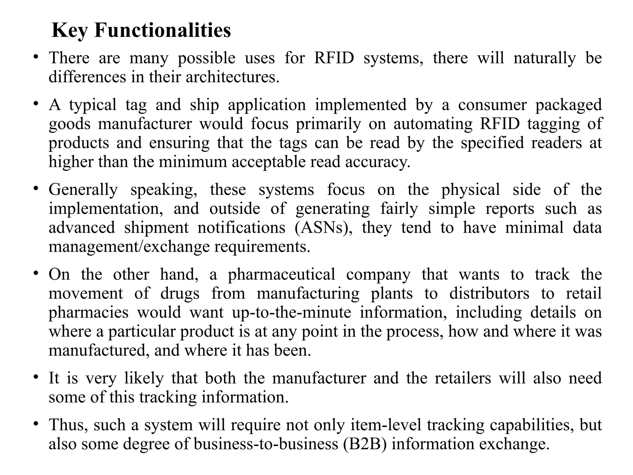 Key Functionalities
• There are many possible uses for RFID systems, there will naturally be
differences in their architectures.
• A typical tag and ship application implemented by a consumer packaged
goods manufacturer would focus primarily on automating RFID tagging of
products and ensuring that the tags can be read by the specified readers at
higher than the minimum acceptable read accuracy.
• Generally speaking, these systems focus on the physical side of the
implementation, and outside of generating fairly simple reports such as
advanced shipment notifications (ASNs), they tend to have minimal data
management/exchange requirements.
• On the other hand, a pharmaceutical company that wants to track the
movement of drugs from manufacturing plants to distributors to retail
pharmacies would want up-to-the-minute information, including details on
where a particular product is at any point in the process, how and where it was
manufactured, and where it has been.
• It is very likely that both the manufacturer and the retailers will also need
some of this tracking information.
• Thus, such a system will require not only item-level tracking capabilities, but
also some degree of business-to-business (B2B) information exchange.
 